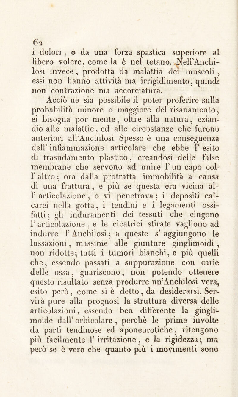 i dolori , o da una forza spastica superiore al libero volere, come la è nel tetano. Nelì’Anchi- losi invece , prodotta da malattia dei muscoli , essi non hanno attività ma irrigidimento, quindi non contrazione ma accorciatura. Acciò ne sia possibile il poter proferire sulla probabilità minore o maggiore del risanamento, ei bisogna por mente, oltre alla natura, ezian- dio alle malattie, ed alle circostanze che furono anteriori all’Anchilosi. Spesso è una conseguenza dell' infiammazione articolare che ebbe 1’ esito di trasudamento plastico, creandosi delle false membrane che servono ad unire 1’ un capo col- F altro} ora dalla protratta immobilità a causa di una frattura , e piu se questa era vicina al- 1’ articolazione , o vi penetrava} i depositi cal- carei nella gotta, i tendini e i legamenti ossi- fatti} gli induramenti dei tessuti che cingono F articolazione , e le cicatrici stirate vagliono ad indurre 1’ Anchilosi} a queste s’ aggiungono le lussazioni, massime alle giunture ginglimoidi , non ridotte} tutti i tumori bianchi, e più quelli che, essendo passati a suppurazione con carie delle ossa, guariscono, non potendo ottenere questo risultato senza produrre un’Anchilosi vera, esito però, come si è detto, da desiderarsi. Ser- virà pure alla prognosi la struttura diversa delle articolazioni, essendo ben differente la gàngli- moide dall’ orbicolare , perchè le prime involte da parti tendinose ed aponeurotiche, ritengono più facilmente l’irritazione, e la rigidezza} ma però se è vero che quanto più i movimenti sono