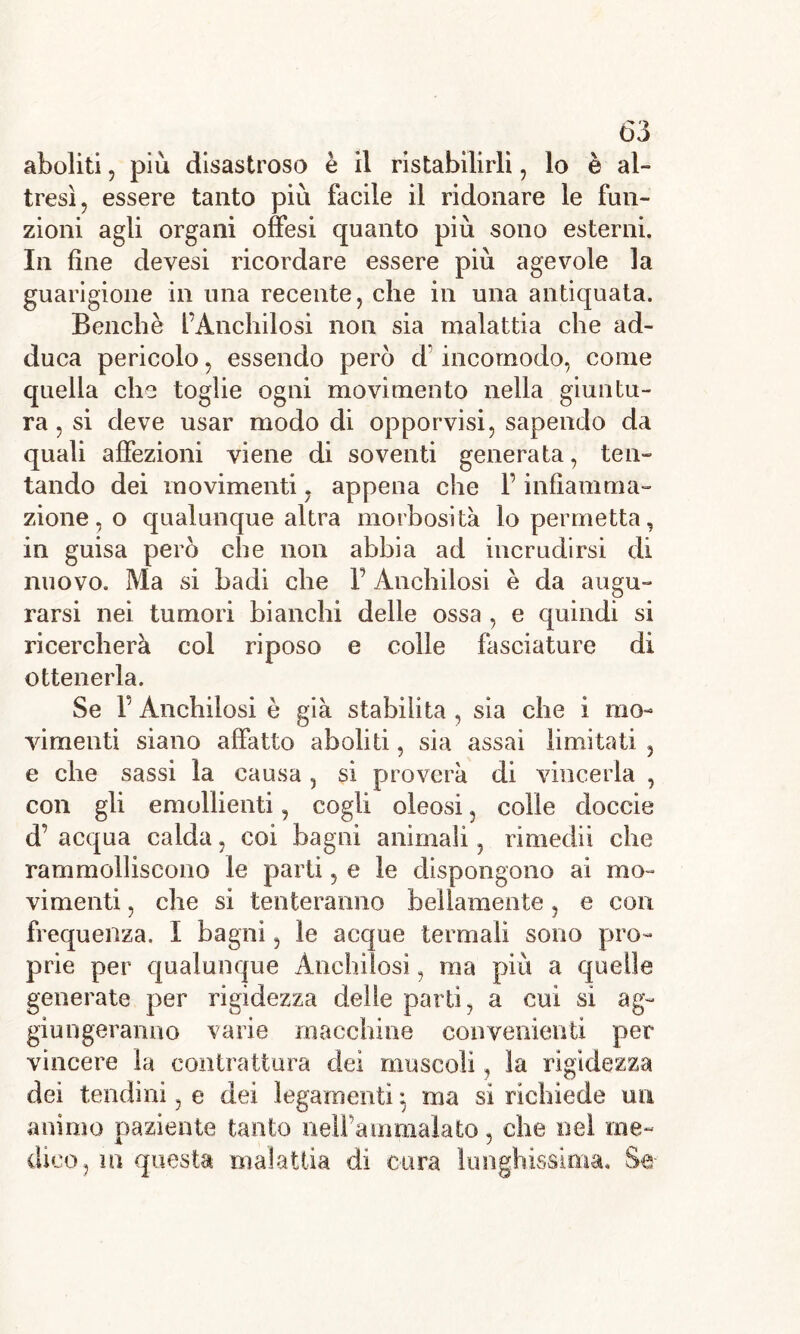aboliti, più disastroso è il ristabilirli , lo è al- tresì, essere tanto più facile il ridonare le fun- zioni agli organi offesi quanto più sono esterni. In fine devesi ricordare essere più agevole la guarigione in una recente, che in una antiquata. Benché l’Anchilosi non sia malattia che ad- duca pericolo, essendo però d incomodo, come quella che toglie ogni movimento nella giuntu- ra , si deve usar modo di opporvisi, sapendo da quali affezioni viene di soventi generata, ten- tando dei movimenti, appena che F infiamma- zione , o qualunque altra morbosità lo permetta, in guisa però che non abbia ad incrudirsi di nuovo. Ma si badi che F Anchilosi è da augu- rarsi nei tumori bianchi delle ossa , e quindi si ricercherà col riposo e colle fasciature di ottenerla. Se F Anchilosi è già stabilita , sia che i mo- vimenti siano affatto aboliti, sia assai limitati , e che sassi la causa, si proverà di vincerla , con gli emollienti, cogli oleosi, colle cloccie d’ acqua calda, coi bagni animali, rimedii che rammolliscono le parti, e le dispongono ai mo- vimenti , che si tenteranno bellamente, e con frequenza. I bagni, le acque termali sono pro- prie per qualunque Anchilosi, ma più a quelle generate per rigidezza delle parti, a cui si ag- giungeranno varie macchine convenienti per vincere la contrattura dei muscoli, la rigidezza dei tendini, e dei legamenti} ma si richiede un animo paziente tanto nell’ammalato, che nel me- dico, in questa malattia di cura lunghissima. Se
