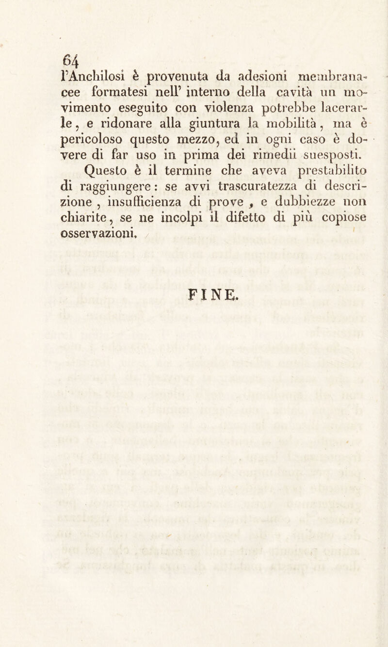 (>4 l’Anchilosi è provenuta da adesioni membrana- cee formatesi nell’ interno della cavità un mo- vimento eseguito con violenza potrebbe lacerar- le , e ridonare alla giuntura la mobilità, ma è pericoloso questo mezzo, ed in ogni caso è do- vere di far uso in prima dei rimedii suesposti. Questo è il termine che aveva prestabilito di raggiungere : se avvi trascuratezza di descri- zione , insufficienza di prove , e dubbiezze non chiarite, se ne incolpi il difetto di più copiose osservazioni» FINE.