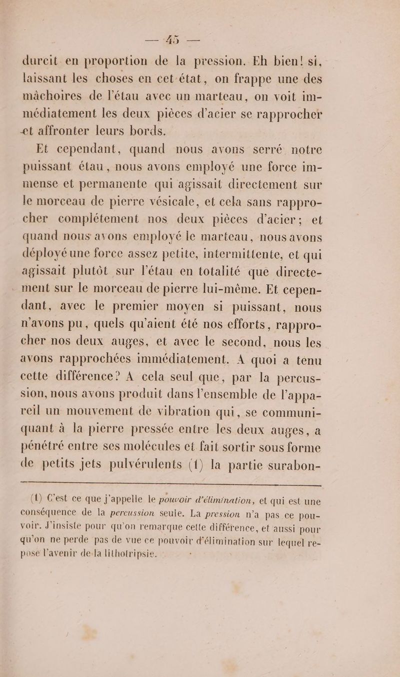 — a —— dureit en proportion de la pression. Eh bien! si, laissant les choses en cet-état, on frappe une des mâchoires de l’étau avec un marteau, on voit im- médiatement les deux pièces d'acier se rapprocher et affronter leurs bords. Et cependant, quand nous avons serré notre puissant étau, nous avons employé une force im- mense et permanente qui agissait directement sur le morceau de pierre vésicale, et cela sans rappro- cher complétement nos deux pièces d'acier; et quand nous avons employé le marteau, nous avons déployé une force assez petite, intermittente, et qui agissait plutôt sur l’étau en totalité que directe- . ment sur le morceau de pierre lui-même. Et cepen- dant, avec le premier moyen si puissant, nous n'avons pu, quels qu'aient été nos efforts, rappro- cher nos deux auges, et avec le second, nous les avons rapprochées immédiatement. À quoi a tenu cette différence? À cela seul que, par la percus- sion, nous avons produit dans l’ensemble de l’appa- reil un mouvement de vibration qui, se communi- quant à la pierre pressée entre les deux auges, a pénétré entre ses molécules et fait sortir sous forme de petits jets pulvérulents (1) la partie surabon- D PT LE fe ‘onde, (1) C’est ce que j'appelle le pouvoir d'élimination, et qui est une conséquence de la percussion seule. La pression n’a pas ce pou- voir. J'insiste pour qu’on remarque celte différence, et aussi pour qu'on ne perde pas de vue ce pouvoir d'élimination sur lequel re- pose l’avenir de:la lithotripsie.