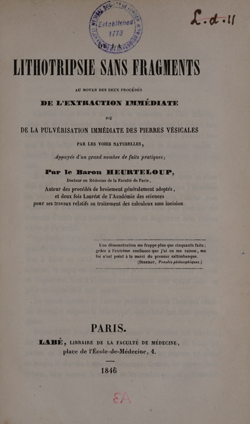 Yo giished\ , , À 773 læ} à \ du. \ » LE) pa GANE LITHOTRIPSIE SANS FRAGMENTS AU MOYEN DES DEUX PROCÉDES DE L'EXTRACTION IMMÉDIATE OU DE LA PULVÉRISATION IMMÉDIATE DES PIERRES VÉSICALES PAR LES VOIES NATURÈLLES , Appuyée d'un grand nombre de faits pratiques ; Par le Baron HEURTELOUP, Docteur en Médecine de la Faculté de Paris, Auteur des procédés de broiement généralement adoptés , et deux fois Lauréat de l’Académie des sciences pour ses travaux relatifs an traitement des calculeux sans incision. Une démonstration me frappe plus que cinquante faits ; grâce à l'extrême confiance que j'ai en ma raison, ma foi n’est point à la merci du premier saltimbanque. (DmEROT, Pensées philosophiques.) PARIS. LABE, LIBRAIRE DE LA FACULTÉ DE MÉDECINE, place de l'École-de-Médecine, 4. 1846 »