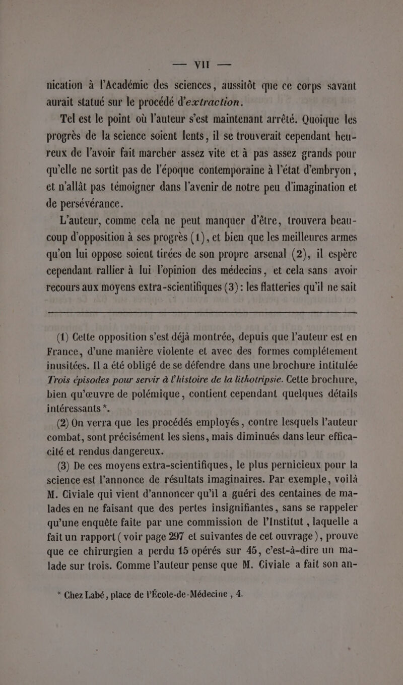 5 er PÈRE nication à l'Académie des sciences, aussitôt que ce corps savant aurait statué sur le procédé d'extraction. Tel est le point où l'auteur s’est maintenant arrêté. Quoique les progrès de la science soient lents, il se trouverait cependant heu- reux de l'avoir fait marcher assez vite et à pas assez grands pour qu'elle ne sortit pas de l’époque contemporaine à l'état d'embryon, et n'allât pas témoigner dans l'avenir de notre peu d'imagination et de persévérance. L'auteur, comme cela ne peut manquer d'être, trouvera beau- coup d'opposition à ses progrès (1), et bien que les meilleures armes qu'on lui oppose soient tirées de son propre arsenal (2), il espère cependant rallier à lui l'opinion des médecins, et cela sans avoir recours aux moyens extra-scientifiques (3): les flatteries qu'il ne sait (1) Cette opposition s’est déjà montrée, depuis que l’auteur est en France, d’une manière violente et avec des formes complétement inusitées. Il a été obligé de se défendre dans une brochure intitulée Trois épisodes pour servir à l’histoire de la lithotripsie. Cette brochure, bien qu’œuvre de polémique, contient cependant quelques détails intéressants *. (2) On verra que les procédés employés, contre lesquels l’auteur combat, sont précisément les siens, mais diminués dans leur effica- cité et rendus dangereux. (3) De ces moyens extra-scientifiques, le plus pernicieux pour la science est l'annonce de résultats imaginaires. Par exemple, voilà M. Civiale qui vient d'annoncer qu’il a guéri des centaines de ma- lades en ne faisant que des pertes insignifiantes, sans se rappeler qu’une enquête faite par une commission de l’Institut , laquelle à fait un rapport ( voir page 297 el suivantes de cet ouvrage), prouve que ce chirurgien a perdu 15 opérés sur 45, c’est-à-dire un ma- lade sur trois. Gomme l’auteur pense que M. Civiale a fait son an- * Chez Labé, place de l’École-de-Médecine , 4.