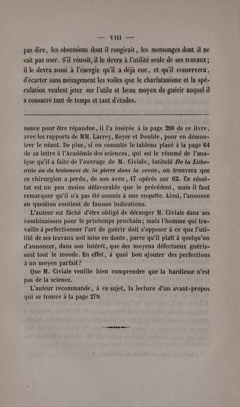 col D pas dire, les obsessions dont il rougirait, les mensonges dont il ne sait pas user. S'il réussit, il le devra à l'utilité seule de ses travaux; il le devra aussi à l'énergie qu'il a déjà eue, et qu'il conservera, d'écarter sans ménagement les voiles que le charlatanisme et la spé- culation veulent jeter sur l’utile et beau moyen de guérir auquel il a consacré tant de temps et tant d’études. nonce pour être répandue, il l’a insérée à la page 288 de ce livre, avec les rapports de MM. Larrey, Boyer et Double, pour en démon- trer le néant. De plus, si on consulte le tableau placé à la page 64 de sa lettre à l’Académie des sciences, qui est le résumé de l’ana- lyse qu’il a faite de l’ouvrage de M. Civiale, intitulé De la Litho- tritie ou du broiement de la pierre dans la vessie, on trouvera que ce chirurgien a perdu, de son aveu, 17 opérés sur 62. Ce résul- tat est un peu moins défavorable que le précédent, mais il faut remarquer qu'il n’a pas été soumis à une enquête. Ainsi, l’annonce en question contient de fausses indications. L'auteur est fâché d’être obligé de déranger M. Civiale dans ses combinaisons pour le printemps prochain; mais l’homme qui tra- vaille à perfectionner l’art de guérir doit s'opposer à ce que l’uti- lité de ses travaux soit mise en doute, parce qu’il plaît à quelqu'un d'annoncer, dans son intérêt, que des moyens défectueux guéris- sent tout le monde. En effet, à quoi bon ajouter des perfections à un moyen parfait ? Que M. Civiale veuille bien comprendre que la hardiesse n’est pas de la science. É L'auteur recommande, à ce sujet, la lecture d’un avant-propos qui se trouve à la page 279.