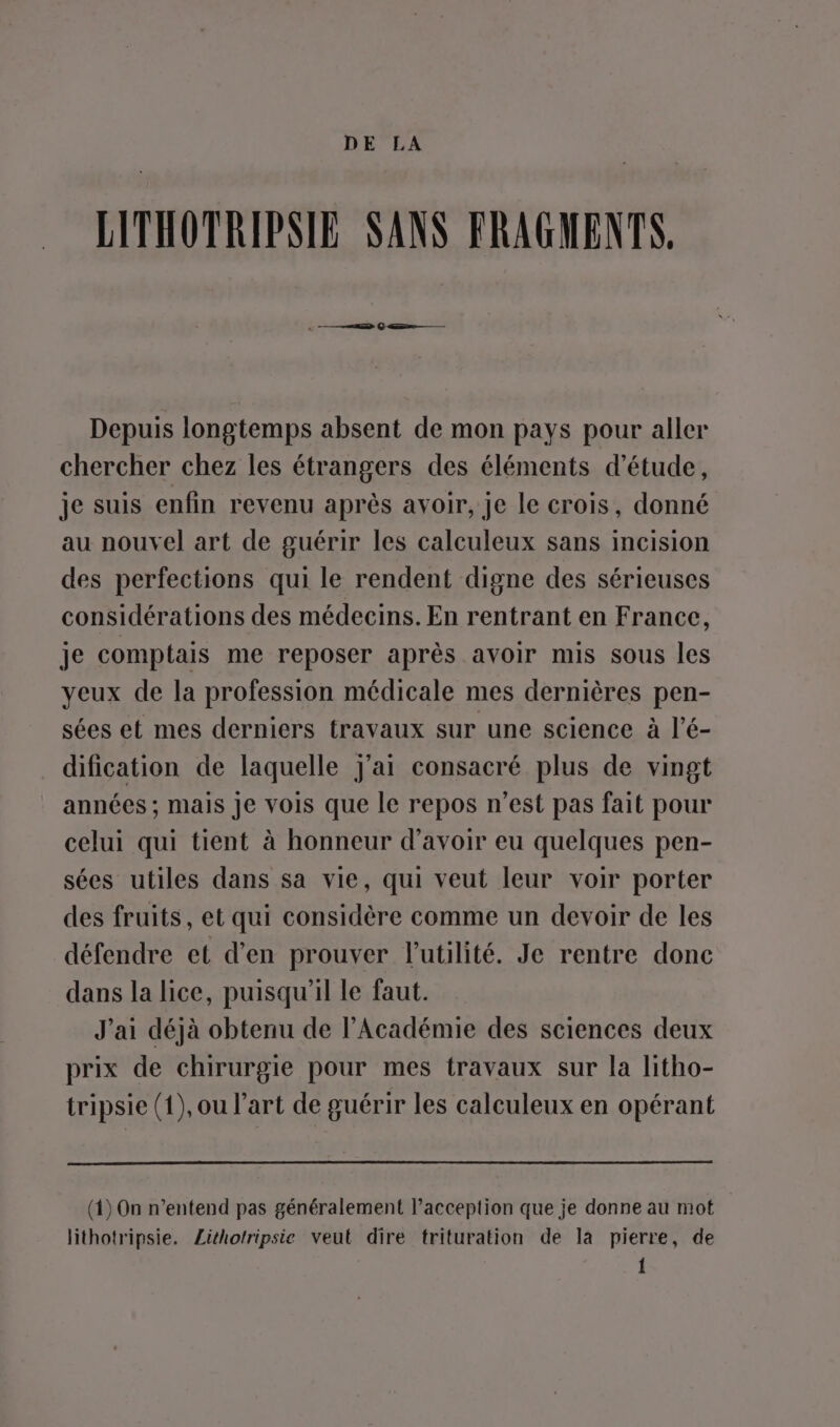 DE LA LITHOTRIPSIE SANS FRAGMENTS, Depuis longtemps absent de mon pays pour aller chercher chez les étrangers des éléments d'étude, je suis enfin revenu après avoir, je le crois, donné au nouvel art de guérir les calculeux sans incision des perfections qui le rendent digne des sérieuses considérations des médecins. En rentrant en France, je comptais me reposer après avoir mis sous les yeux de la profession médicale mes dernières pen- sées et mes derniers travaux sur une science à l’é- dification de laquelle j'ai consacré plus de vingt années ; mais Je vois que le repos n’est pas fait pour celui qui tient à honneur d’avoir eu quelques pen- sées utiles dans sa vie, qui veut leur voir porter des fruits, et qui considère comme un devoir de les défendre et d’en prouver l'utilité. Je rentre donc dans la lice, puisqu'il le faut. J'ai déjà obtenu de l’Académie des sciences deux prix de chirurgie pour mes travaux sur la litho- tripsie (1), ou l’art de guérir les calculeux en opérant (1) On n'entend pas généralement l’acception que je donne au mot lithotripsie. Lithotripsie veut dire trituration de la pierre, de 1