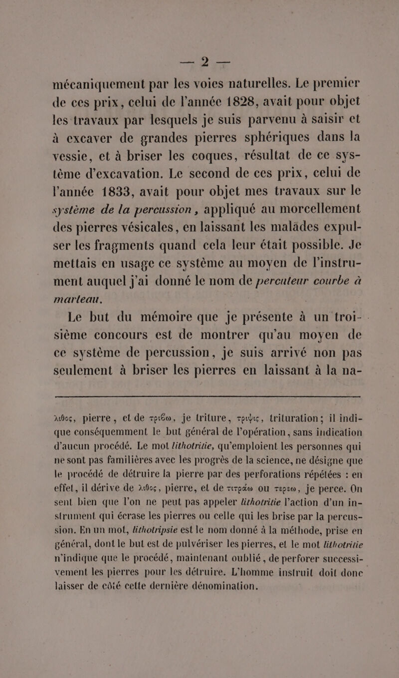 RC mécaniquement par les voies naturelles. Le premier de ces prix, celui de l’année 1828, avait pour objet les travaux par lesquels je suis parvenu à saisir et à excaver de grandes pierres sphériques dans la vessie, et à briser les coques, résultat de ce sys- tème d’excavation. Le second de ces prix, celui de l’année 1833, avait pour objet mes travaux sur le système de la percussion, appliqué au morcellement des pierres vésicales, en laissant les malâdes expul- ser les fragments quand cela leur était possible. Je mettais en usage ce système au moyen de l’instru- ment auquel j'ai donné le nom de percuteur courbe à marteau. Le but du mémoire que Je présente à un troi-. sième concours est de montrer qu'au moyen de ce système de percussion, je suis arrivé non pas seulement à briser les pierres en laissant à la na- Aôcs, pierre, et de re, je lriture, rex, trituration; il indi- que conséquemment le but général de l’opération, sans indication d'aucun procédé. Le mot Zithotritie, qu’emploient les personnes qui ne sont pas familières avec les progrès de la science, ne désigne que le procédé de détruire la pierre par des perforations répétées : en effet, il dérive de 200, pierre, el de rrptw ou repso, je perce. On sent bien que l’on ne peut pas appeler lithotritie action d’un in- strument qui écrase les pierres ou celle qui les brise par la percus- sion, En un mot, lithotripsie est le nom donné à la méthode, prise en général, dont le but est de pulvériser les pierres, et le mot lithotritie n'indique que le procédé, maintenant oublié , de perforer successi- vement les pierres pour les détruire. L'homme instruit doit done laisser de côté cette dernière dénomination.