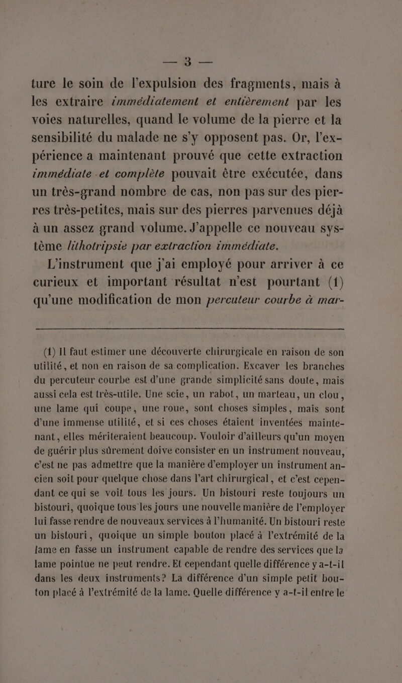 SR à. 22 ture le soin de l’expulsion des fragments, mais à les extraire immédiatement et entièrement par les voies naturelles, quand le volume de la pierre et la sensibilité du malade ne s'y opposent pas. Or, l’ex- périence a maintenant prouvé que cette extraction immédiate -et complète pouvait être exécutée, dans un très-grand nombre de cas, non pas sur des pier- res très-petites, mais sur des pierres parvenues déjà à un assez grand volume. J’appelle ce nouveau Sys- tème lithotripsie par extraction immédiate. L'instrument que j'ai employé pour arriver à ce curieux et important résultat n’est pourtant (1) qu’une modification de mon percuteur courbe à mar- (1) IL faut estimer une découverte chirurgicale en raison de son utilité, et non en raison de sa complication. Excaver les branches du percuteur courbe est d’une grande simplicité sans doute, mais aussi cela est très-utile. Une scie, un rabot, un marteau, un clou, une lame qui coupe, une roue, sont choses simples, mais sont d’une immense utilité, et si ces choses étaient inventées mainte- nant, elles mériteraient beaucoup. Vouloir d’ailleurs qu’un moyen de guérir plus sûrement doive consister en un instrument nouveau, c’est ne pas admettre que la manière d'employer un instrument an- cien soit pour quelque chose dans l’art chirurgical, et c’est cepen- dant ce qui se voit tous les jours. Un bistouri reste toujours un bistouri, quoique tous les jours une nouvelle manière de l’employer lui fasse rendre de nouveaux services à l'humanité. Un bistouri reste un bistouri, quoique un simple bouton placé à l'extrémité de la lame en fasse un instrument capable de rendre des services que la lame pointue ne peut rendre. Et cependant quelle différence y a-t-il dans les deux instruments? La différence d’un simple petit bou- ton placé à l'extrémité de la lame. Quelle différence y a-t-il entre le