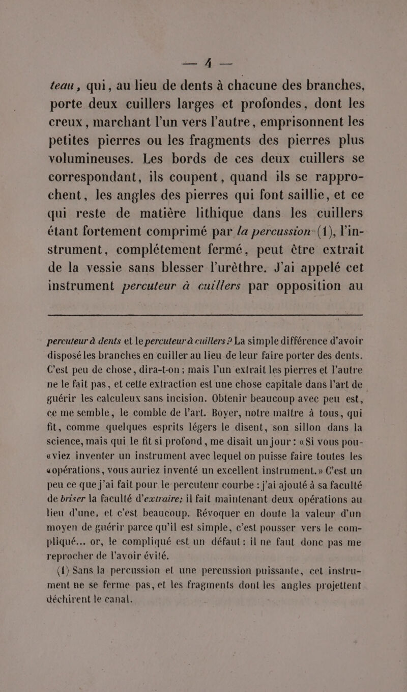 is NE teau, qui, au lieu de dents à chacune des branches, porte deux cuillers larges et profondes, dont les creux, marchant l’un vers l’autre, emprisonnent les petites pierres ou les fragments des pierres plus volumineuses. Les bords de ces deux cuillers se correspondant, ils coupent, quand ils se rappro- chent, les angles des pierres qui font saillie, et ce qui reste de matière lithique dans les cuillers étant fortement comprimé par la percussion: (1), Vin- strument, complétement fermé, peut être extrait de la vessie sans blesser l’urêthre. J'ai appelé cet instrument percuteur à cuillers par opposition au percuteur à dents et le percuteur à cuillers ? La simple différence d’avoir disposé les branches en cuiller au lieu de leur faire porter des dents. C’est peu de chose, dira-t-on ; mais l’un extrait les pierres et l’autre ne le fait pas, et cette extraction est une chose capitale dans l’art de guérir les calculeux sans incision. Obtenir beaucoup avec peu est, ce me semble, le comble de l’art. Boyer, notre maître à tous, qui fit, comme quelques esprits légers le disent, son sillon dans la science, mais qui le fit si profond , me disait un jour : «Si vous pou- «viez inventer un instrument avec lequel on puisse faire toutes les «opérations, vous auriez inventé un excellent instrument. » C’est un peu ce que j’ai fait pour le percuteur courbe : j'ai ajouté à sa faculté de briser la faculté d'extraire; il fait maintenant deux opérations au lieu d’une, et c'est beaucoup. Révoquer en doute la valeur d’un moyen de guérir parce qu’il est simple, c’est pousser vers le com- pliqué.. or, le compliqué est un défaut: il ne faut donc pas me reprocher de l'avoir évité. (4) Sans la percussion et une percussion puissante, cel instru- ment ne se ferme pas, et les fragments dont les angles projettent déchirent te canal.