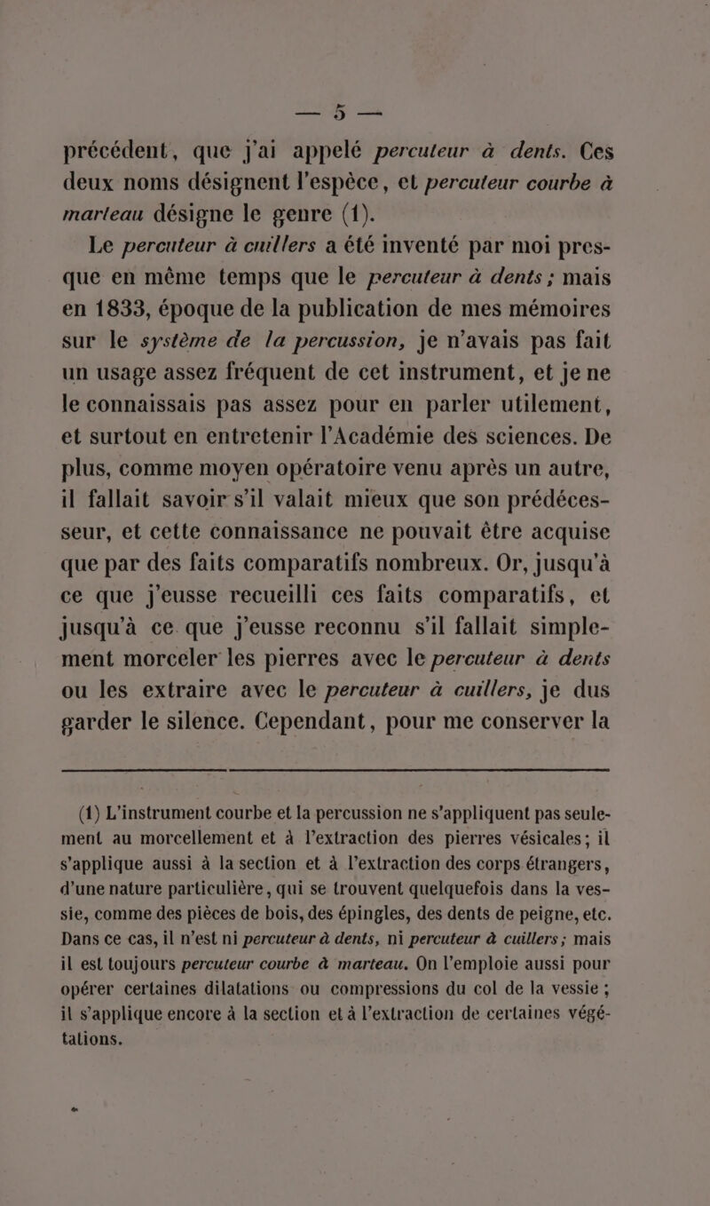 &gt; ne) Vo me x précédent, que J'ai appelé percuteur à dents. Ces deux noms désignent l'espèce, et percuteur courbe à marteau désigne le genre (1). Le percuteur à cuillers a été inventé par moi pres- que en même temps que le percuteur à dents ; mais en 1833, époque de la publication de mes mémoires sur le système de la percussion, je n'avais pas fait un usage assez fréquent de cet instrument, et je ne le connaissais pas assez pour en parler utilement, et surtout en entretenir l’Académie des sciences. De plus, comme moyen opératoire venu après un autre, il fallait savoir s’il valait mieux que son prédéces- seur, et cette connaissance ne pouvait être acquise que par des faits comparatifs nombreux. Or, jusqu'à ce que J'eusse recueilli ces faits comparatifs, et jusqu'à ce. que j’eusse reconnu s’il fallait simple- ment morceler les pierres avec le percuteur à dents ou les extraire avec le percuteur à cuillers, je dus garder le silence. Cependant, pour me conserver la (1) L'instrument ie et la percussion ne s'appliquent pas seule- ment au morcellement et à l’extraction des pierres vésicales; il s'applique aussi à la section et à l’extraction des corps étrangers, d’une nature particulière, qui se trouvent quelquefois dans la ves- sie, comme des pièces de bois, des épingles, des dents de peigne, etc. Dans ce cas, il n’est ni percuteur à dents, ni percuteur à cuillers; mais il est toujours percuteur courbe à marteau. On l’emploie aussi pour opérer certaines dilatations ou compressions du col de la vessie ; il s'applique encore à la section et à l'extraction de certaines végé- talions.