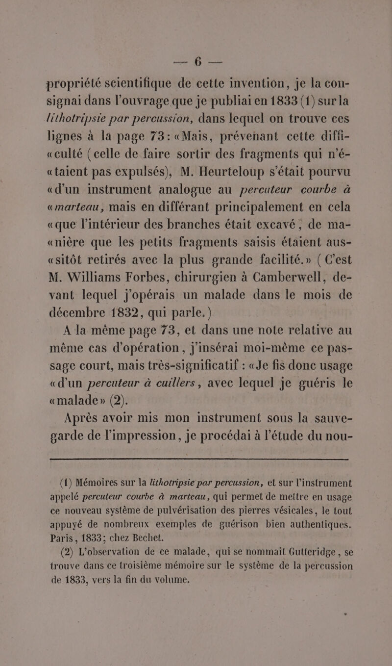 EUR propriété scientifique de cette invention, je la con- signai dans l'ouvrage que je publiai en 1833 (1) sur la léthotripsie par percussion, dans lequel on trouve ces lignes à la page 73: «Mais, prévenant cette diff- «culté (celle de faire sortir des fragments qui n'é- «taient pas expulsés), M. Heurteloup s'était pourvu «dun instrument analogue au percuteur courbe à «marteau, mais en différant principalement en cela «que l’intérieur des branches était excavé, de ma- «nière que les petits fragments saisis étaient aus- «sitôt retirés avec la plus grande facilité.» ( C'est M. Williams Forbes, chirurgien à Camberwell, de- vant lequel j'opérais un malade dans le mois de décembre 1832, qui parle.) à À la même page 73, et dans une note relative au même cas d'opération, j'insérai moi-même ce pas- sage court, mais très-significatif : «Je fis donc usage «d'un percuteur à cuillers, avec lequel je guéris le «malade » (2). Après avoir mis mon instrument sous la sauve- garde de l’impression, je procédai à l'étude du nou- (1) Mémoires sur la lithotripsie par percussion, et sur l'instrument appelé percuteur courbe à marteau, qui permet de mettre en usage ce nouveau système de pulvérisation des pierres vésicales, le tout appuyé de nombreux exemples de guérison bien authentiques. Paris, 1833; chez Bechet. (2) L'observation de ce malade, qui se nommait Gulteridge , se trouve dans ce troisième mémoire sur le système de la percussion de 1833, vers la fin du volume.