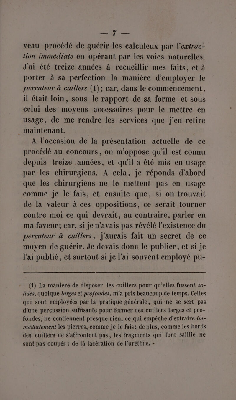 A veau procédé de guérir les calculeux par l’extrac- lion immédiate en opérant par les voies naturelles. à] J'ai été treize années à recueillir mes faits, et à porter à sa perfection la manière d'employer le percuteur à cuillers (1); car, dans le commencement, il était loin, sous le rapport de sa forme et sous celui des moyens accessoires pour le mettre en usage, de me rendre les services que j'en retire . maintenant. A l’occasion de la présentation actuelle de ce procédé au concours, on n’oppose qu’il est connu depuis treize années, et qu’il a été mis en usage par les chirurgiens. À cela, je réponds d’abord que les chirurgiens ne le mettent pas en usage comme Je le fais, et ensuite que, si on trouvait de la valeur à ces oppositions, ce serait tourner contre moi ce qui devrait, au contraire, parler en ma faveur; car, si Je n'avais pas révélé l'existence du percuteur à. cuillers, j'aurais fait un secret de ce moyen de guérir. Je devais donc le publier, et si Je l'ai publié, et surtout si je l'ai souvent employé pu- (1) La manière de disposer les cuillers pour qu’elles fussent so- lides, quoique larges et profondes, m’a pris beaucoup de temps. Celles qui sont employées par la pratique générale, qui ne se sert pas d’une percussion suffisante pour fermer des cuillers larges el pro- fondes, ne contiennent presque rien, ce qui empêche d’extraire im- médiatement les pierres, comme je le fais; de plus, comme les bords des cuillers ne s’affrontent pas, les fragments qui font saillie ne sont pas coupés : de là lacération de l’urèthre. + | |