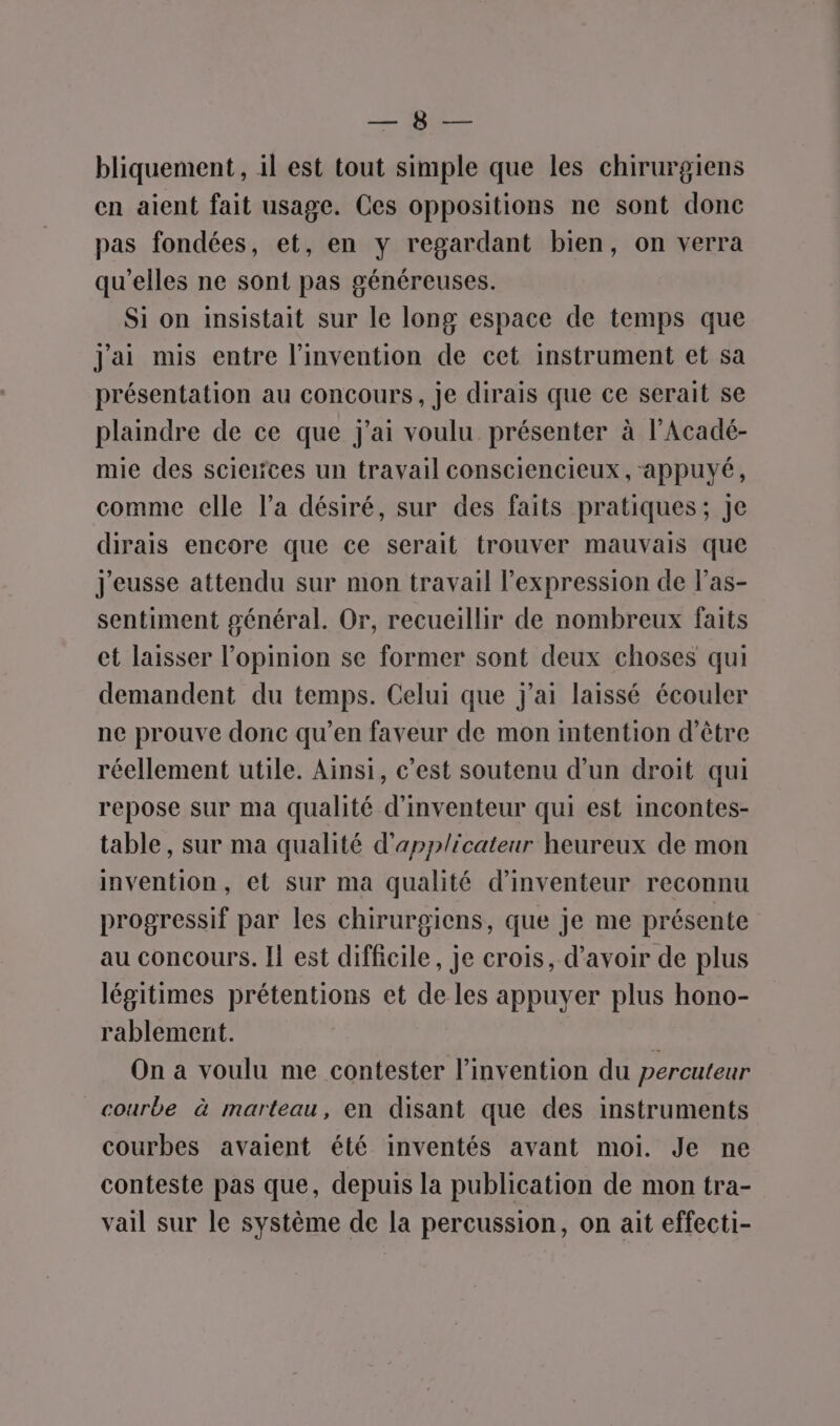 ee #0 bliquement, il est tout simple que les chirurgiens en aient fait usage. Ces oppositions ne sont donc pas fondées, et, en y regardant bien, on verra qu'elles ne sont pas généreuses. Si on insistait sur le long espace de temps que jai mis entre l'invention de cet instrument et sa présentation au concours , je dirais que ce serait se plaindre de ce que j'ai voulu présenter à l’Acadé- mie des scierces un travail consciencieux, appuyé, comme elle l’a désiré, sur des faits pratiques; Je dirais encore que ce serait trouver mauvais que j'eusse attendu sur mon travail l'expression de l’as- sentiment général. Or, recueillir de nombreux faits et laisser l'opinion se former sont deux choses qui demandent du temps. Celui que j'ai laissé écouler ne prouve donc qu’en faveur de mon intention d’être réellement utile. Ainsi, c’est soutenu d’un droit qui repose sur ma qualité d’inventeur qui est incontes- table, sur ma qualité d'applicateur heureux de mon invention, et sur ma qualité d’inventeur reconnu progressif par les chirurgiens, que je me présente au concours. Il est difficile, je crois, d’avoir de plus légitimes prétentions et de les appuyer plus hono- rablement. ; On a voulu me contester l'invention du percuteur courbe à marteau, en disant que des instruments courbes avaient été inventés avant moi. Je ne conteste pas que, depuis la publication de mon tra- vail sur le système de la percussion, on ait effecti-