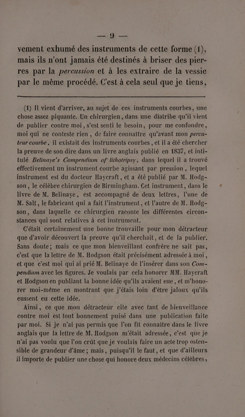 BRENT. NERF vement exhumé des instruments de cette forme (1), mais ils n’ont jamais été destinés à briser des pier- res par la percussion et à les extraire de la vessie par le même procédé. C’est à cela seul que je tiens, (1) IL vient d’arriver, au sujet de ces instruments courbes, une chose assez piquante. Un chirurgien, dans une diatribe qu’il vient de publier contre moi, s’est senti le besoin, pour me confondre, moi qui ne conteste rien , de faire connaître qu'avant mon percu- teur courbe , il existait des instruments courbes , et il a été chercher la preuve de son dire dans un livre anglais publié en 1837, et inti- tulé Belinaye’s Compendium of lüthotripsy, dans lequel il a trouvé effectivement un instrument courbe agissant par pression , lequel instrument est du docteur Haycraft, et a été publié par M. Hodg- son, le célèbre chirurgien de Birmingham. Cet instrument, dans le livre de M. Belinaye, est accompagné de deux lettres, l’une de M. Salt, le fabricant qui a fait l'instrument , et l’autre de M. Hodg- son, dans laquelle ce chirurgien raconte les différentes circon- stances qui sont relatives à cet instrument. C'était certainement une bonne trouvaille pour mon détracteur que d’avoir découvert la preuve qu’il cherchait, et de la publier. Sans doute; mais ce que mon bienveillant confrère ne sait pas, c’est que la lettre de M. Hodgson était précisément adressée à moi, et que c’est moi qui ai prié M. Belinaye de l’insérer dans son Com- pendium avec les figures. Je voulais par cela honorer MM. Haycraft et Hodgson en publiant la bonne idée qu’ils avaient eue , et m’hono- rer moi-même en montrant que j'étais loin d’être jaloux qu’ils eussent eu cette idée. Ainsi, ce que mon délracteur cite avec tant de bienveillance contre moi est tout bonnement puisé dans une publication faite par moi. Si je n’ai pas permis que l’on fil connaître dans le livre anglais que la lettre de M. Hodgson m'était adressée, c’est que je n'ai pas voulu que l’on crût que je voulais faire un acte trop osten- sible de grandeur d’âme ; mais, puisqu'il le faut, et que d’ailleurs il importe de publier une chose qui honore deux médecins célèbres,