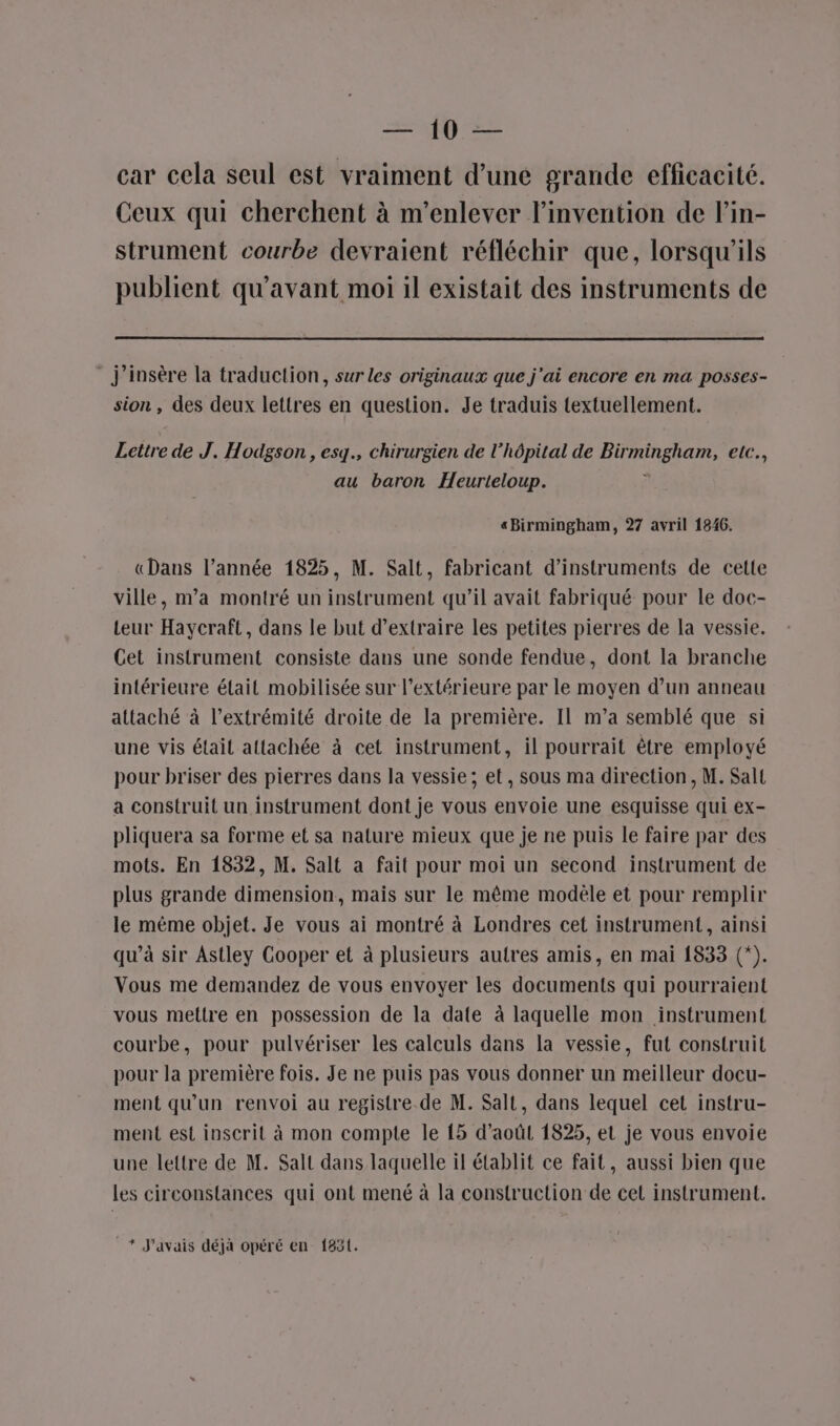 aff à car cela seul est vraiment d’une grande efficacité. Ceux qui cherchent à m’enlever l'invention de lin- strument courbe devraient réfléchir que, lorsqu'ils publient qu'avant moi il existait des instruments de j’insère la traduction, sur les originaux que j'ai encore en ma posses- sion , des deux lettres en question. Je traduis textuellement. Lettre de J. Hodgson , esq., chirurgien de l'hôpital de Birmingham, etc., au baron Heurteloup. «Birmingham, 27 avril 1846. «Dans l’année 1825, M. Salt, fabricant d'instruments de cette ville, m'a montré un instrument qu’il avait fabriqué pour le doc- Leur Haycraft, dans le but d'extraire les petites pierres de la vessie. Cet instrument consiste dans une sonde fendue, dont la branche intérieure était mobilisée sur l’extérieure par le moyen d’un anneau attaché à l'extrémité droite de la première. Il m’a semblé que si une vis étail attachée à cet instrument, il pourrait être employé pour briser des pierres dans la vessie; et, sous ma direction, M. Salt a construit un instrument dont je vous envoie une esquisse qui ex- pliquera sa forme et sa nature mieux que je ne puis le faire par des mots. En 1832, M. Salt a fait pour moi un second instrument de plus grande dimension, mais sur le même modèle et pour remplir le même objet. Je vous ai montré à Londres cet instrument, ainsi qu’à sir Astley Cooper et à plusieurs autres amis, en mai 1833 (*). Vous me demandez de vous envoyer les documents qui pourraient vous mettre en possession de la date à laquelle mon instrument courbe, pour pulvériser les calculs dans la vessie, fut construit pour la première fois. Je ne puis pas vous donner un meilleur docu- ment qu'un renvoi au registre de M. Salt, dans lequel cet instru- ment est inscrit à mon compte le 15 d’aoûtl 1825, et je vous envoie une lettre de M. Salt dans laquelle il établit ce fait, aussi bien que les circonstances qui ont mené à la construction de cet instrument. _* J'avais déjà opéré en 1851.