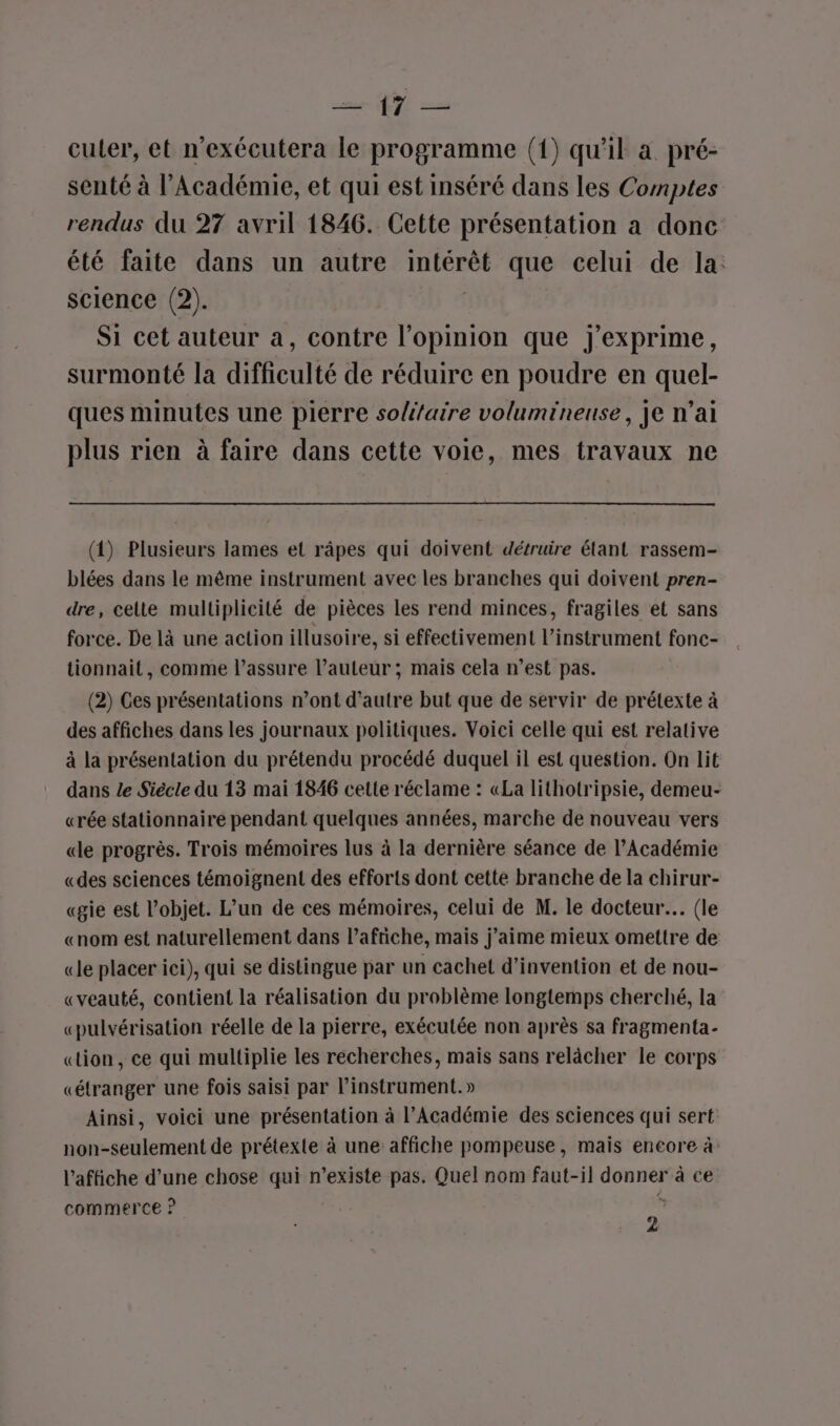 cn YU 2 culer, et n'exécutera le programme (1) qu’il à pré- senté à l’Académie, et qui est inséré dans les Comptes rendus du 27 avril 1846. Cette présentation a donc été faite dans un autre intérêt que celui de la: science (2). Si cet auteur à, contre free que J'exprime, surmonté la difficulté de réduire en poudre en quel- ques minutes une pierre solaire volumineuse, je n’ai plus rien à faire dans cette voie, mes travaux ne (1) Plusieurs lames et râpes qui doivent détruire étant rassem- blées dans le même instrument avec les branches qui doivent pren- dre, celte multiplicité de pièces les rend minces, fragiles et sans force. De là une action illusoire, si effectivement l’instrument fonc- tionnait, comme l’assure l’auteur ; mais cela n’est pas. (2) Ces présentations n’ont d'autre but que de servir de prétexte à des affiches dans les journaux politiques. Voici celle qui est relative à la présentation du prétendu procédé duquel il est question. On lit dans Le Siècle du 13 mai 1846 cette réclame : «La lithotripsie, demeu- «rée stationnaire pendant quelques années, marche de nouveau vers «le progrès. Trois mémoires lus à la dernière séance de l’Académie «des sciences témoignent des efforts dont cette branche de la chirur- «gie est l’objet. L’un de ces mémoires, celui de M. le docteur. (le «nom est naturellement dans lafriche, mais j’aime mieux omettre de «le placer ici), qui se distingue par un cachet d'invention et de nou- «veauté, contient la réalisation du problème longtemps cherché, la «pulvérisation réelle de la pierre, exécutée non après sa fragmenta- «tion, ce qui multiplie les recherches, maïs sans relâcher le corps «étranger une fois saisi par instrument.» Ainsi, voici une présentation à l’Académie des sciences qui sert non-seulement de prétexte à une affiche pompeuse, mais encore à: l'affiche d’une chose qui n’existe pas. Quel nom faut-il donner à ce commerce ? ji