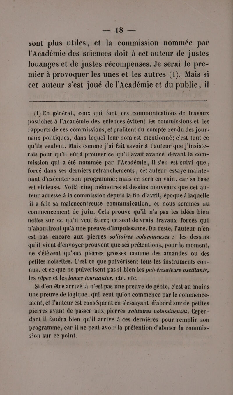 SR à RU sont plus utiles, et la commission nommée par l’Académie des sciences doit à cet auteur de justes louanges et de justes récompenses. Je serai le pre- mier à provoquer les unes et les autres (1). Mais si cet auteur s’est joué de l’Académie et du publie, il (1) En général, ceux qui font ces communications de travaux postiches à l’Académie des sciences évitent les commissions et les rapports de ces commissions, et profitent du compte rendu des jour- naux politiques, dans lequel leur nom est mentionné; c’est tout ce qu’ils veulent. Mais comme j’ai fait savoir à l’auteur que j’insiste- rais pour qu’il eût à prouver ce qu’il avait avancé devant la com- mission qui a été nommée par l’Académie, il s’en est suivi que, forcé dans ses derniers retranchements, cet auteur essaye mainte- nant d'exécuter son programme; mais ce sera en vain, car sa base est vicieuse. Voilà cinq mémoires et dessins nouveaux que cet au- teur adresse à la commission depuis la fin d'avril, époque à laquelle il a fait sa malencontreuse communication, et nous sommes au commencement de juin. Cela prouve qu’il n’a pas les idées bien nettes sur ce qu’il veut faire; ce sont de vrais travaux forcés qui n’aboutiront qu'à une preuve d’impuissance. Du reste, l’auteur n’en est pas encore aux pierres solitaires volumineuses : les dessins qu'il vient d'envoyer prouvent que ses prétentions, pour le moment, ne s'élèvent qu'aux pierres grosses comme des amandes ou des petites noiseltes. C’est ce que pulvérisent tous les instruments con- nus, et ce que ne pulvérisent pas si bien les pulvérisateurs oscillants, les rdpes et les lames tournantes, elc. etc. Si d’en être arrivélà n’est pas une preuve de génie, c’est au moins une preuve de logique, qui veut qu’on commence par le commence- ment, ét l’auteur est conséquent en s’essayant d’abord sur de petites pierres avant de passer aux pierres solitaires volumineuses. Cepen- dant il faudra bien qu’il arrive à ces dernières pour remplir son programme, car il ne peut avoir la prétention d’abuser la commis- sion sur re point.