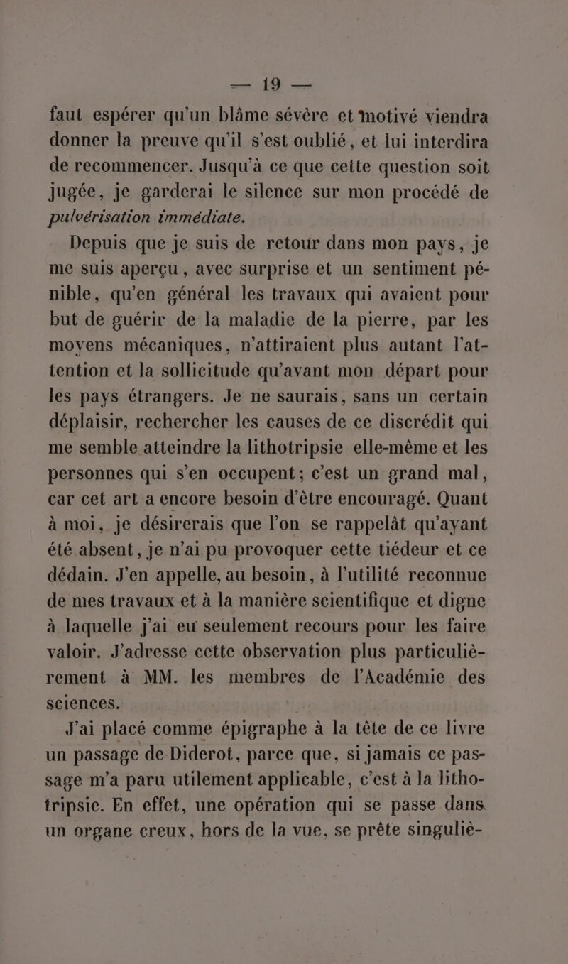 UN faut espérer qu'un blâme sévère et motivé viendra donner la preuve qu'il s’est oublié, et lui interdira de recommencer. Jusqu'à ce que cette question soit jugée, je garderai le silence sur mon procédé de pulvérisation immédiate. Depuis que je suis de retour dans mon pays, je me suis aperçu, avec surprise et un sentiment pé- nible, qu'en général les travaux qui avaient pour but de guérir de la maladie de la pierre, par les moyens mécaniques, n’attiraient plus autant l’at- tention et la sollicitude qu'avant mon départ pour les pays étrangers. Je ne saurais, sans un certain déplaisir, rechercher les causes de ce discrédit qui me semble atteindre la lithotripsie elle-même et les personnes qui s’en occupent; c'est un grand mal, car cet art a encore besoin d'être encouragé. Quant à moi, Je désirerais que l’on se rappelät qu'ayant été absent, je n’ai pu provoquer cette tiédeur et ce dédain. J’en appelle, au besoin, à l'utilité reconnue de mes travaux et à la manière scientifique et digne à laquelle J'ai eu seulement recours pour les faire valoir. J’adresse cette observation plus particuliè- rement à MM. les membres de l’Académie des sciences. J'ai placé comme épigraphe à la tête de ce livre un passage de Diderot, parce que, si jamais ce pas- sage n'a paru utilement applicable, c’est à la Hitho- tripsie. En effet, une opération qui se passe dans un organe creux, hors de la vue, se prête singuliè-