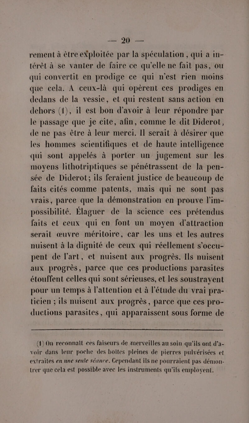sr. QÉ 22 rement à ètre eXploitée par la spéculation , qui a in- térêt à se vanter de faire ce qu’elle ne fait pas, ou qui convertit en prodige ce qui n’est rien moins que cela. À ceux-là qui opèrent ces prodiges en dedans de la vessie, et qui restent sans action en dehors (1), il est bon d’avoir à leur répondre par le passage que je cite, afin, comme le dit Diderot, de ne pas être à leur merci. Il scrait à désirer que les hommes scientifiques et de haute intelligence qui sont appelés à porter un jugement sur les moyens lithotriptiques se pénétrassent de la pen- sée de Diderot; ils feraient justice de beaucoup de faits cités comme patents, mais qui nè sont pas vrais, parce que la démonstration en prouve l’im- possibilité. Élaguer de la science ces prétendus faits et ceux qui en font un moyen d'attraction serait œuvre méritoire, car les uns et les autres nuisent à la dignité de ceux qui réellement s’occu- pent de l'art, et nuisent aux progrès. Ils nuisent aux progrès, parce que ces productions parasites étouffent celles qui sont sérieuses, et les soustrayent pour un temps à l'attention et à l'étude du vrai pra- ticien ; ils nuisent aux progrès, parce que ces pro- ductions parasites, qui apparaissent sous forme de (1) On reconnaît ces faiseurs de merveilles au soin qu'ils ont d’a- voir dans leur poche des boîtes pleines de pierres pulvérisées et extraites en une seule séanre. Gependant ils ne pourraient pas démon- trer que cela est possible avec les instruments qu'ils emplovent.