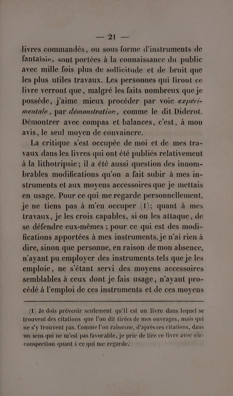 OM: livres commandés, ou sous forme d'instruments de fantaisie, sont portées à la connaissance du public avec mille fois plus de sollicitude et de bruit que les plus utiles travaux. Les personnes qui liront ce livre verront que, malgré les faits nombreux que je possède, J'aime mieux procéder par voie expért- mentale, par démonstration, comme le dit Diderot. Démontrer avec compas et balances, c’est, à mon avis, le seul moyen de convaincre. La critique s’est occupée de moi et de mes tra- vaux dans les livres qui ont été publiés relativement à la lithotripsie; il a été aussi question des innom- brables modifications qu'on a fait subir à mes in- struments et aux moyens accessoires que Je mettais en usage. Pour ce qui me regarde personnellement, je ne tiens pas à m'en occuper ({); quant à mes travaux, je les crois capables, si on les attaque, de se défendre eux-mêmes ; pour ce qui est des modi- fications apportées à mes instruments, je n’ai rien à dire, sinon que personne, en raison de mon absence, n'ayant pu employer des instruments.tels que je les emploie, ne s'étant servi des moyens accessoires semblables à ceux dont je fais usage, n'ayant pro- cédé à l’emploi de ces instruments et de ces moyens (1) Je dois prévenir seulement qu’il est un livre dans lequel se trouvent des citalions que l’ou dit tirées de mes ouvrages, mais qui ne s’y trouvent pas. Comme l’on raisonne, d’après ces citations, dans un sens qui ne m'est pas favorable, je prie de lire ce livre avec cir- conspection quant à ce qui me regarde.