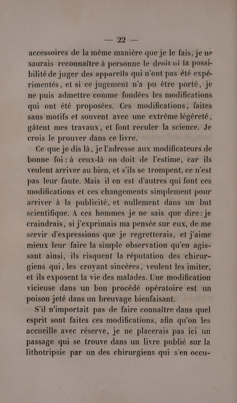 accessoires de la même manière que je le fais, je ne saurais reconnaître à personne le droit ni la possi- bilité de juger des appareils qui n'ont pas été expé- rimentés, et si ce jugement n’a pu être porté, je ne puis admettre comme fondées les modifications qui ont été proposées. Ces modifications, faites sans motifs et souvent avec une extrême légèreté, sätent mes travaux, et font reculer la science. Je crois le prouver dans ce livre. Ce que je dis là, je l'adresse aux modificateurs de bonne foi:à ceux-là on doit de l'estime, car ils veulent arriver au bien, et s'ils se trompent, ce n’est pas leur faute. Mais il en est d’autres qui font ces modifications et ces changements simplement pour arriver à la publicité, et nullement dans un but scientifique. À ces hommes je ne sais que dire: je craindrais, si J'exprimais ma pensée sur eux, de me servir d'expressions que je regretterais, et j'aime mieux leur faire la simple observation qu'en agis- sant ainsi, ils risquent la réputation des chirur- siens qui,les croyant sincères, veulent les imiter, et 1ls exposent la vie des malades. Une modification vicieuse dans un bon procédé opératoire est un poison jeté dans un breuvage bienfaisant. S'il n'importait pas de faire connaître dans quel esprit sont faites ces modifications, afin qu'on les accueille avec réserve, je ne placerais pas ici un passage qui se trouve dans un livre publié sur la lithotripsie par un des chirurgiens qui s’en occu-