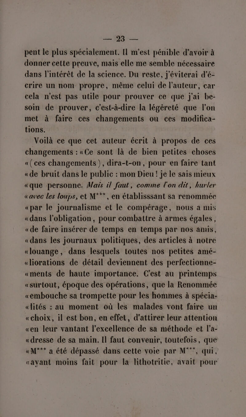 sans ARS ei pent le plus spécialement. Il m'est pénible d'avoir à donner cette preuve, mais elle me semble nécessaire dans l'intérêt de la science. Du reste, j'éviterai d'é- crire un nom propre, même celui de l’auteur, car cela n’est pas utile pour prouver ce que j'ai be- soin de prouver, c’est-à-dire la légèreté que l'on met à faire ces changements ou ces modifica- tions. Voilà ce que cet auteur écrit à propos de ces changements : «Ce sont là de bien petites choses «(ces changements), dira-t-on, pour en faire tant «de bruit dans le public : mon Dieu ! je le sais mieux «que personne. Mais il faut, comme l'on dit, hurler «avec les loups, et M***, en établisssant sa renommée «par le journalisme et le compérage, nous à mis «dans l'obligation, pour combattre à armes égales, «de faire insérer de temps en temps par nos amis, «dans les journaux politiques, des articles à notre «louange, dans lesquels toutes nos petites amé- «liorations de détail deviennent des perfectionne- «ments de haute importance. C'est au printemps «surtout, époque des opérations, que la Renommée «embouche sa trompette pour les hommes à spécia- «lités : au moment où les malades vont faire un «choix, il est bon, en effet, d'attirer leur attention «en leur vantant l'excellence de sa méthode et l’a- «dresse de sa main. Il faut convenir, toutefois, que «M*** a été dépassé dans cette voie par M”, qui, «avant moins fait pour la lithotritie, avait pour