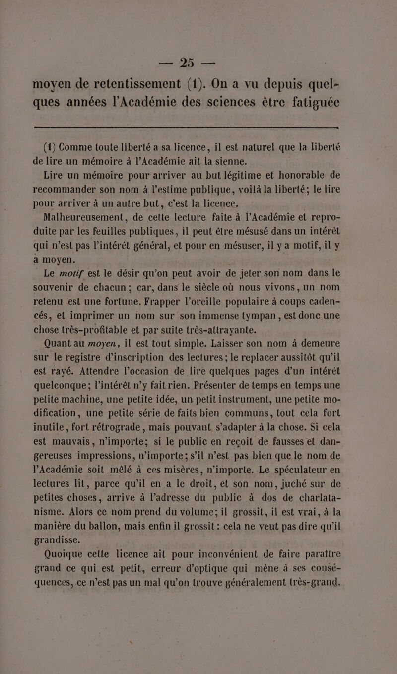 ET moyen de retentissement (1). On a vu depuis quel- ques années l’Académie des sciences être fatiguée (1) Comme toute liberté a sa licence, il est naturel que la liberté de lire un mémoire à l’Académie ait la sienne. Lire un mémoire pour arriver au but légitime et honorable de recommander son nom à l'estime publique, voilà la liberté; le lire pour arriver à un autre but, c’est la licence, | Malheureusement, de cette lecture faite à l’Académie et repro- duite par les feuilles publiques, il peut être mésusé dans un intérêt qui n’est pas l’intérèt général, et pour en mésuser, il y a motif, il y a moyen. _ Le motif est le désir qu’on peut avoir de jeter son nom dans le souvenir de chacun; car, dans le siècle où nous vivons, un nom retenu est une fortune. Frapper l'oreille populaire à coups caden- cés, el imprimer un nom sur son immense tympan, est donc une chose très-profitable et par suite très-attrayante. Quant au moyen, il est tout simple. Laisser son nom à demeure sur le registre d'inscription des lectures ; le replacer aussitôt qu'il est rayé. Attendre l’occasion de lire quelques pages d’un intérèt quelconque; l'intérêt n’y fait rien. Présenter de temps en temps une petite machine, une petite idée, un petit instrument, une petite mo- dification, une petite série de faits bien communs, tout cela fort inutile , fort rétrograde, mais pouvant s’adapter à la chose. Si cela est mauvais, n'importe; si le public en reçoit de fausses et dan- gereuses impressions, nimporte; s’il n’est pas bien que le nom de l’Académie soit mêlé à ces misères, n’importe. Le spéculateur en lectures lit, parce qu'il en a le droit, et son nom, juché sur de petites choses, arrive à l'adresse du public à dos de charlata- nisme. Alors ce nom prend du volume; il grossit, il est vrai, à la manière du ballon, mais enfin il grossit : cela ne veut pas dire qu’il grandisse. Quoique cette licence ail pour inconvénient de faire paraitre grand ce qui est petit, erreur d'optique qui mène à ses consé- quences, ce n’est pas un mal qu’on trouve généralement très-grand,