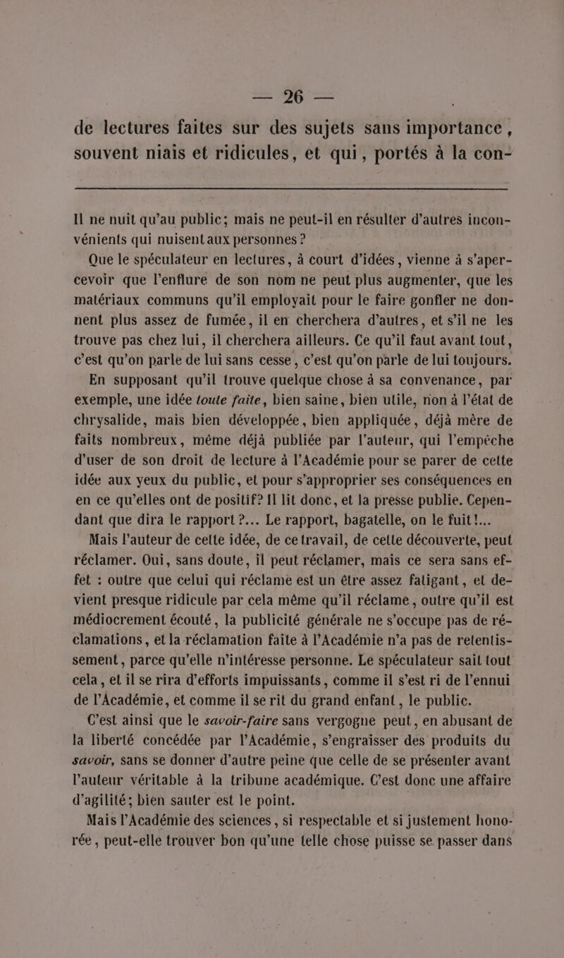 SR, de lectures faites sur des sujets sans importance, souvent niais et ridicules, et qui, portés à la con- Il ne nuit qu'au public; mais ne peut-il en résulter d’autres incon- vénients qui nuisentaux personnes ? Que le spéculateur en lectures, à court d'idées, vienne à s’aper- cevoir que l'enflure de son nom ne peut plus augmenter, que les matériaux communs qu’il employait pour le faire gonfler ne don- nent plus assez de fumée, il en cherchera d’autres, et s’il ne les trouve pas chez lui, il cherchera ailleurs. Ce qu’il faul avant tout, c’est qu’on parle de lui sans cesse, c’est qu’on parle de lui toujours. En supposant qu’il trouve quelque chose à sa convenance, par exemple, une idée toute faite, bien saine, bien utile, non à l’état de chrysalide, mais bien développée, bien appliquée, déjà mère de faits nombreux, même déjà publiée par l’auteur, qui l’empéche d’user de son droit de lecture à l’Académie pour se parer de cette idée aux yeux du public, et pour s'approprier ses conséquences en en ce qu'elles ont de positif? II lit donc, et la presse publie. Cepen- dant que dira le rapport ?.. Le rapport, bagatelle, on le fuit !.… Mais l’auteur de celte idée, de ce travail, de cetie découverte, peut réclamer. Oui, sans doute, il peut réclamer, mais ce sera sans ef- fet : outre que celui qui réclame est un être assez faligant, et de- vient presque ridicule par cela même qu’il réclame, outre qu’il est médiocrement écouté, la publicité générale ne s'occupe pas de ré- clamations, et la réclamation faite à l’Académie n’a pas de retentis- sement, parce qu’elle m'intéresse personne. Le spéculateur sait tout cela , et il se rira d'efforts impuissants, comme il s’est ri de l'ennui de l’Académie, et comme il se rit du grand enfant , le public. C’est ainsi que le savoir-faire sans vergogne peut, en abusant de la liberté concédée par l’Académie, s’engraisser des produits du savoir, Sans se donner d’autre peine que celle de se présenter avant l’auteur véritable à la tribune académique. C’est donc une affaire d’agilité; bien sauter est le point. Mais l’Académie des sciences , si respectable et si justement hono- rée, peut-elle trouver bon qu’une (elle chose puisse se passer dans