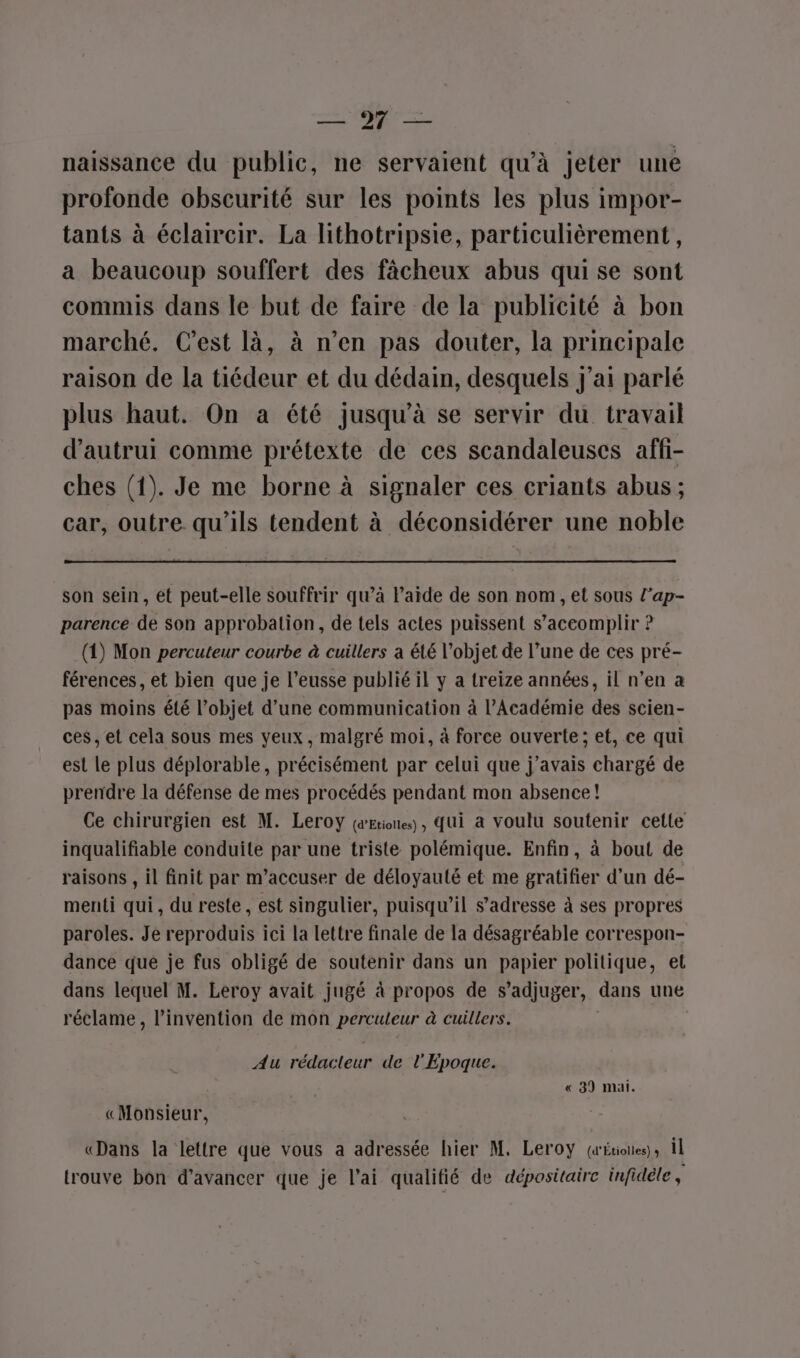 es CR naissance du public, ne servaient qu’à jeter une profonde obscurité sur les points les plus impor- tants à éclaircir. La lithotripsie, particulièrement, a beaucoup souffert des fâcheux abus qui se sont commis dans le but de faire de la publicité à bon marché. Cest là, à n’en pas douter, la principale raison de la tiédeur et du dédain, desquels j'ai parlé plus haut. On a été jusqu’à se servir du travail d'autrui comme prétexte de ces scandaleusces affi- ches (1). Je me borne à signaler ces criants abus ; car, outre qu'ils tendent à déconsidérer une noble son sein, ét peut-elle souffrir qu’à laide de son nom, et sous l’ap- parence de son approbation, de tels actes puissent s’accomplir ? (1) Mon percuteur courbe à cuillers a été l’objet de l’une de ces pré- férences, et bien que je l’eusse publié il y a treize années, il n’en a pas moins été l’objet d’une communication à l’Académie des scien- ces, et cela sous mes yeux, malgré moi, à force ouverte; et, ce qui est le plus déplorable, précisément par celui que j'avais chargé de prendre la défense de mes procédés pendant mon absence! Ce chirurgien est M. Leroy (œEtiones, Qui à voulu soutenir cette inqualifiable conduite par une triste polémique. Enfin, à bout de raisons , il finit par m’accuser de déloyauté et me gratifier d’un dé- menti qui, du reste, est singulier, puisqu'il s'adresse à ses propres paroles. Je reproduis ici la lettre finale de la désagréable correspon- dance que je fus obligé de soutenir dans un papier politique, el dans lequel M. Leroy avait jugé à propos de s’adjuger, dans une réclame, l'invention de mon perculeur à cuillers. | Au rédacteur de l'Epoque. « 39 mai. «Monsieur, «Dans la lettre que vous a adressée hier M, Leroy (aÉtioies); il trouve bon d'avancer que je l’ai qualifié de dépositaire infidèle,