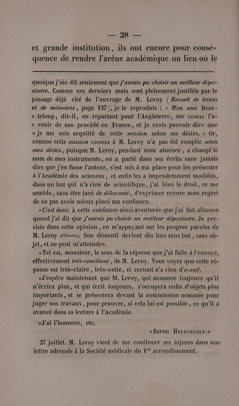 SALE” QUE et grande institution, ils ont encore pour consé- quence de rendre l’arène académique un lieu où le quoique j'aie dit seulement que j'aurais pu choisir un meilleur dépo- sitaire. Comme ces derniers mots sont pleinement justifiés par le passage déjà cité de l'ouvrage de M. Leroy ( Recueil de lettres et de mémoires, page 137}, je le reproduis : « Mon ami Heur- « teloup, dit-il, en repartant pour l’Angleterre, me conria l’a- « venir de son procédé en France, et je crois pouvoir dire que «je me suis acquitté de cette mission selon ses désirs. » Or, comme celle rission conriée à M. Leroy n’a pas été remplie selon mes désirs , puisque M. Leroy, pendant mon absence, a changé le nom de mes instruments, en a parlé dans ses écrits sans jamais dire que j’en fusse l’auteur, s’est mis à ma place pour les présenter à l’Académie des sciences, et enfin les a imprudemment modifiés, dans un but qui n’a rien de scientifique, j’ai bien le droit, ce me semble, sans être axé de déloyauté, d'exprimer encore mon regrel de ne pas avoir mieux placé ma confiance. «C’est donc à cette confiance ainsi aventurée que j'ai fait allusion quand j'ai dit que j'aurais pu choisir un meilleur dépositaire. Je per- siste dans cette opinion, en m’appuyant sur les propres paroles de M. Leroy (&amp;Étiotes), Son démenti devient dès lors sans but, sans ob- jet, et ne peut n''atteindre. «Tel est, monsieur, le sens de la réponse que j’ai faite à l’envoyé, effectivement trés-conciliant , de M. Leroy. Vous voyez que celte ré- ponse est très-claire , très-nette, el surtout n’a rien d’évasif. «J'espère maintenant que M. Leroy, qui annonce toujours qu’il n’écrira plus, et qui écrit toujours, s’occupera enfin d’objets plus importants, el se présentera devant la commission nommée pour juger nos travaux, pour prouver, si cela lui est possible, ce qu'il a avancé dans sa lecture à l’Académie. «J'ai l'honneur, etc. «Baron HEurTELour.» 27 juillet. M. Leroy vient de me continuer ses injures dans une lettre adressée à la Société médicale du 1° arrondissement.