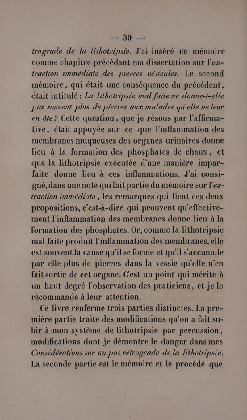 ECS, trograde de la lithotripsie. J'ai inséré ce mémoire comme chapitre précédant ma dissertation sur l’ex- traction immédiate des pierres vésicales. Le second mémoire, qui était une conséquence du précédent, était intitulé : La lithotripsie mal faite ne donne-t-elle pas souvent plus de pierres aux malades qu'elle ne leur en dte? Cette question, que Je résous par l’affirma- tive, était appuyée sur ce que l’inflammation des membranes muqueuses des organes urinaires donne lieu à la formation des phosphates de chaux, et que la lithotripsie exécutée d’une manière impar- faite donne lieu à ces inflammations. J'ai consi- gné, dans une note qui fait partie du mémoire sur l’ex- traction immédiate , es remarques qui lient ces deux propositions, c’est-à-dire qui prouvent qu'effective- ment l’inflammation des membranes donne lieu à la formation des phosphates. Or, comme la hthotripsie mal faite produit l’inflammation des membranes, elle est souvent la cause qu’il se forme et qu'il s’accumule par elle plus de pierres dans la vessie qu’elle n’en fait sortir de cet organe. C’est un point qui mérite à un haut degré l'observation des praticiens, et.je le recommande à leur attention. : Ce livre renferme trois parties distinctes. La pre- mière partie traite des modifications qu’on a fait su- bir à-mon système de lithotripsie par percussion, modifications dont je démontre le danger dans mes Considérations sur un pas rétrograde de la lithotripsie. La seconde partie est le mémoire et le procédé que