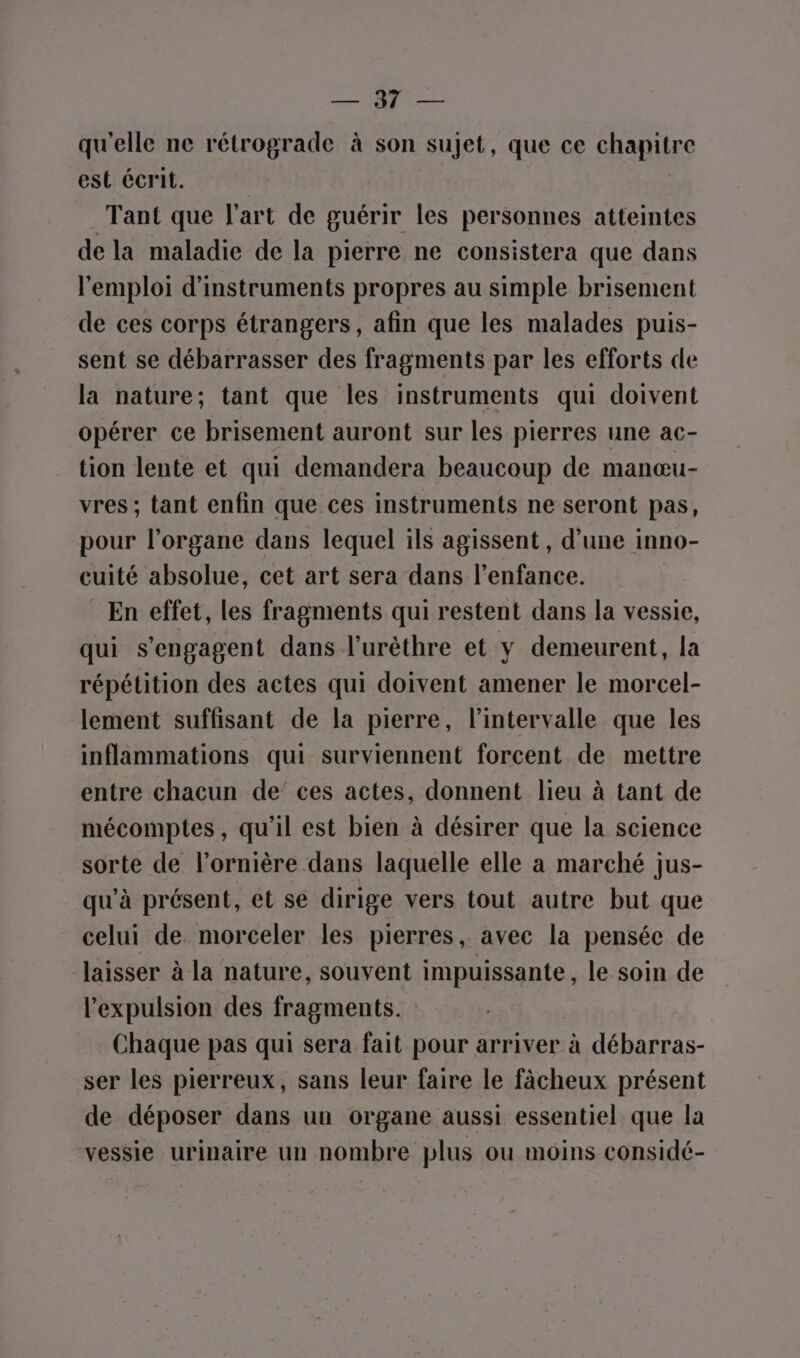 md ‘pau qu'elle ne rétrograde à son sujet, que ce chapitre est écrit. Tant que l’art de guérir les personnes atteintes de la maladie de la pierre ne consistera que dans l'emploi d'instruments propres au simple brisement de ces corps étrangers, afin que les malades puis- sent se débarrasser des fragments par les efforts de la nature; tant que les instruments qui doivent opérer ce brisement auront sur les pierres une ac- tion lente et qui demandera beaucoup de manœu- vres ; tant enfin que ces instruments ne seront pas, pour l'organe dans lequel ils agissent , d’une inno- cuité absolue, cet art sera dans l'enfance. En effet, les fragments qui restent dans la vessie, qui s'engagent dans l’urêthre et y demeurent, la répétition des actes qui doivent amener le morcel- lement suffisant de la pierre, l'intervalle que les inflammations qui surviennent forcent de mettre entre chacun de ces actes, donnent lieu à tant de mécomptes, qu'il est bien à désirer que la science sorte de l’ornière dans laquelle elle a marché jus- qu'à présent, et se dirige vers tout autre but que celui de. morceler les pierres, avec la pensée de laisser à la nature, souvent impuissante, le soin de l'expulsion des fragments. Chaque pas qui sera fait pour arriver à débarras- ser les pierreux, sans leur faire le fâächeux présent de déposer dans un organe aussi essentiel que la vessie urinaire un nombre plus ou moins considé-