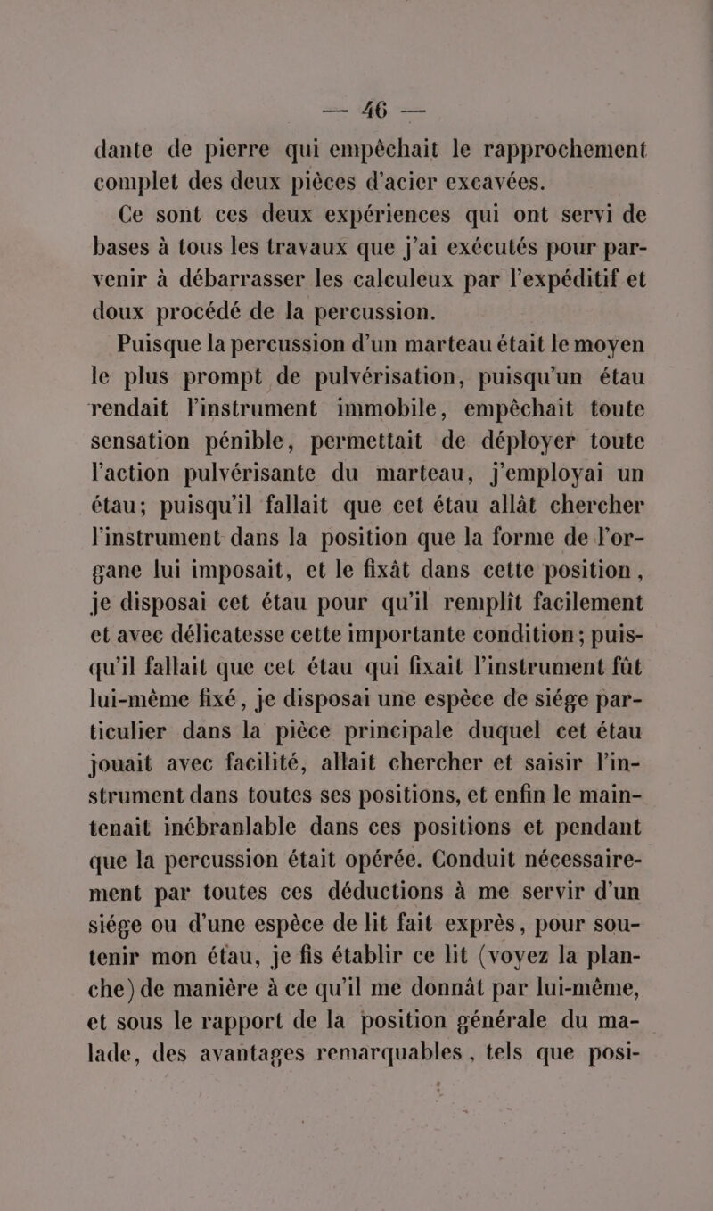 dante de pierre qui empêchait le rapprochement complet des deux pièces d'acier excavées. Ce sont ces deux expériences qui ont servi de bases à tous les travaux que J'ai exécutés pour par- venir à débarrasser les caleuleux par lexpéditif et doux procédé de la percussion. Puisque la percussion d’un marteau était le moyen le plus prompt de pulvérisation, puisqu’un étau rendait lPinstrument immobile, empèchait toute sensation pénible, permettait de déployer toute l'action pulvérisante du marteau, J'employai un étau; puisqu'il fallait que cet étau allât chercher l'instrument dans la position que la forme de l'or- gane lui imposait, et le fixât dans cette position, je disposai cet étau pour qu'il remplit facilement et avec délicatesse cette importante condition; puis- qu'il fallait que cet étau qui fixait l’instrument fût lui-même fixé, je disposai une espèce de siége par- ticulier dans la pièce principale duquel cet étau jouait avec facilité, allait chercher et saisir l’in- strument dans toutes ses positions, et enfin le main- tenait inébranlable dans ces positions et pendant que la percussion était opérée. Conduit nécessaire- ment par toutes ces déductions à me servir d’un siége ou d’une espèce de lit fait exprès, pour sou- tenir mon étau, je fis établir ce lit (voyez la plan- che) de manière à ce qu'il me donnât par lui-même, et sous le rapport de la position générale du ma- lade, des avantages remarquables , tels que posi-