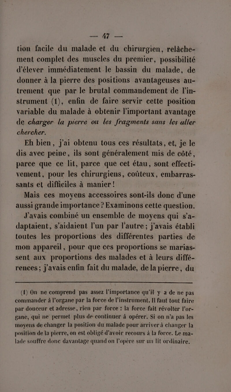 tion facile du malade et du chirurgien, relâche- ment complet des muscles du premier, possibilité d'élever immédiatement le bassin du malade, de donner à la pierre des positions avantageuses au- trement que par le brutal commandement de l’in- strument (1), enfin de faire servir cette position variable du malade à obtenir l'important avantage de charger la pierre ou les fragments sans les aller chercher. Eh bien, J'ai obtenu tous ces résultats, et, je le dis avec peine, ils sont généralement mis de côté, parce que ce lit, parce que cet étau, sont effecti- vement, pour les chirurgiens, coûteux, embarras- sants et difficiles à manier! | Mais ces movens accessoires sont-ils donc d’une aussi grande importance ? Examinons cette question. J'avais combiné un ensemble de moyens qui s’a- daptaient, s’aidaient l’un par l’autre ; j'avais établi toutes les proportions des différentes parties de mon appareil, pour que ces proportions se marias- sent aux proportions des malades et à leurs diffé- rences ; javais enfin fait du malade, de la pierre, du (1) On ne comprend pas assez l'importance qu'il y a de ne pas commander à l’organe par la force de l'instrument, Il faut tout faire par douceur et adresse, rien par force : la force fait révolter lor- gane, qui ne permet plus de continuer à opérer. Si on n’a pas les moyens de changer la position du malade pour arriver à changer la position de la pierre, on est obligé d’avoir recours à la force. Le ma- lade souffre done davantage quand on lopère sur un lit ordinaire,