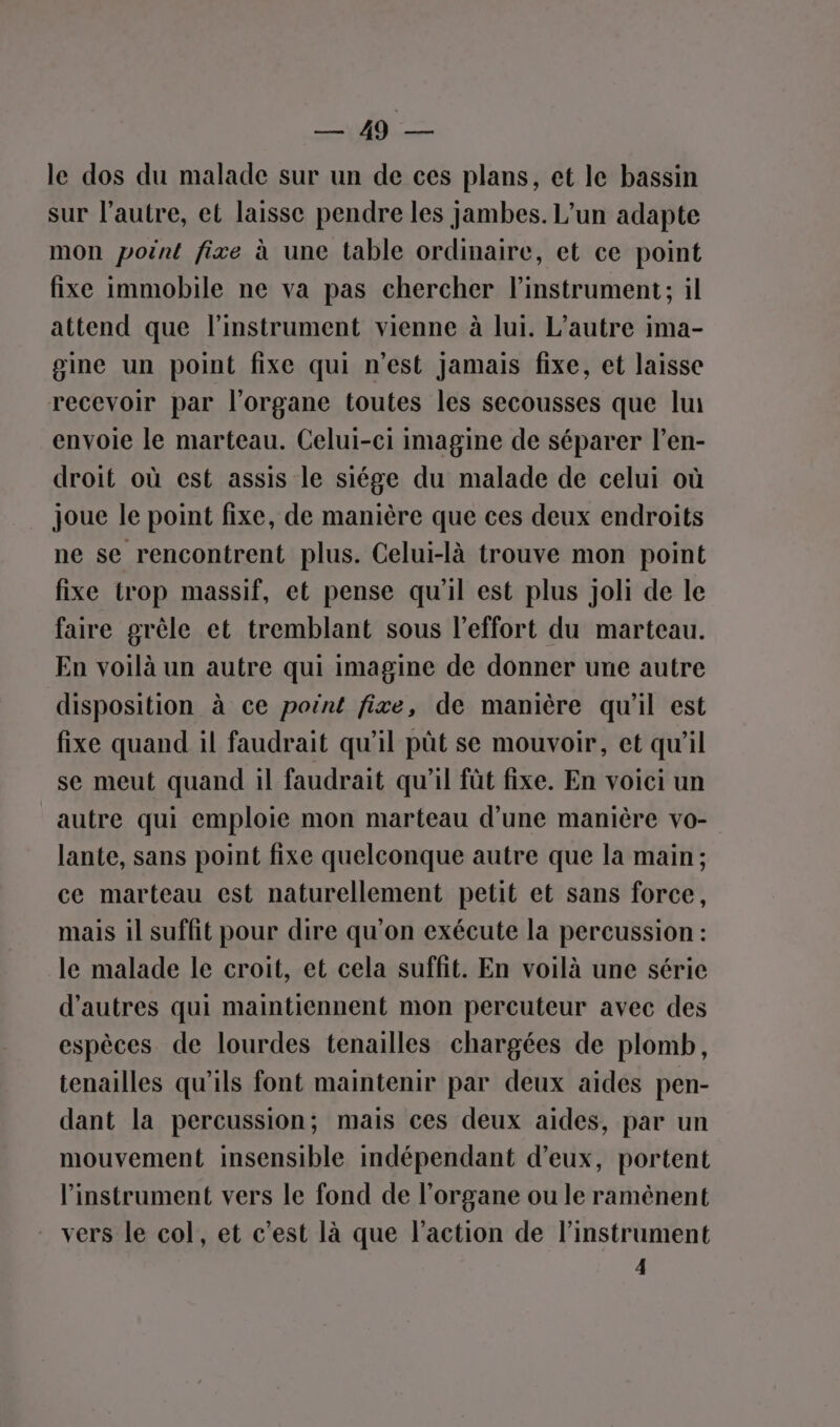 ENT“ lobe le dos du malade sur un de ces plans, et le bassin sur l’autre, et laisse pendre les jambes. L’un adapte mon poënt fixe à une table ordinaire, et ce point fixe immobile ne va pas chercher l'instrument; il attend que l'instrument vienne à lui. L'autre ima- gine un point fixe qui n’est jamais fixe, et laisse recevoir par l'organe toutes les secousses que lui envoie le marteau. Celui-ei imagine de séparer l’en- droit où est assis le siége du malade de celui où joue le point fixe, de manière que ces deux endroits ne se rencontrent plus. Celui-là trouve mon point fixe trop massif, et pense qu'il est plus Joli de le faire grêle et tremblant sous l'effort du marteau. En voilà un autre qui imagine de donner une autre disposition à ce point fixe, de manière qu’il est fixe quand il faudrait qu’il pût se mouvoir, et qu'il se meut quand il faudrait qu'il fût fixe. En voici un autre qui emploie mon marteau d’une manière vo- lante, sans point fixe quelconque autre que la main; ce marteau est naturellement petit et sans force, mais il suffit pour dire qu’on exécute la percussion : le malade le croit, et cela suffit. En voilà une série d’autres qui maintiennent mon percuteur avec des espèces de lourdes tenailles chargées de plomb, tenailles qu'ils font maintenir par deux aides pen- dant la percussion; mais ces deux aides, par un mouvement insensible indépendant d'eux, portent l'instrument vers le fond de l'organe ou le ramènent vers le col, et c’est là que l’action de l'instrument 4