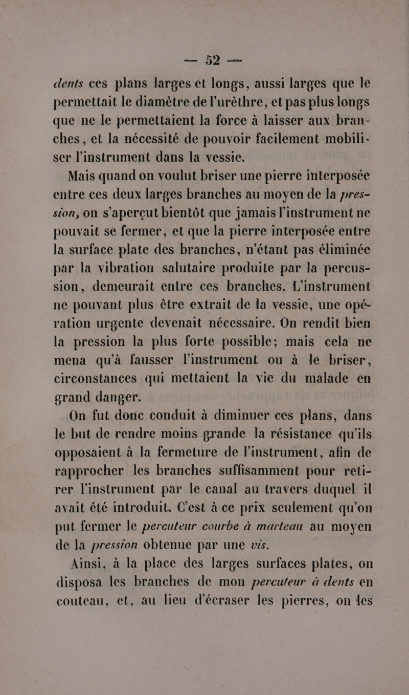 + dents ces plans larges et longs, aussi larges que le permettait le diamètre de l’urèthre, et pas plus longs que ne le permettaient la force à laisser aux bran- ches , et la nécessité de pouvoir facilement mobili- ser l'instrument dans la vessie. Mais quand on voulut briser une pierre mterposée entre ces deux larges branches au moyen de la pres- sion, on s’aperçut bientôt que jamais l'instrument ne pouvait se fermer, et que la pierre interposée entre la surface plate des branches, n'étant pas éliminée par la vibration salutaire produite par la percus- sion, demeurait entre ces branches. L’instrument ne pouvant plus être extrait de la vessie, une opé- ration urgente devenait nécessaire. On rendit bien la pression la plus forte possible; mais cela ne mena qu'à fausser l'instrument ou à le briser, circonstances qui mettaient la vie du malade en grand danger. On fut donc conduit à diminuer ces plans, dans le but de rendre moins grande la résistance qu'ils opposaient à la fermeture de linstrument, afin de rapprocher les branches suffisamment pour reti- rer l'instrument par le canal au travers duquel il avait été introduit. C’est à ce prix seulement qu’on put fermer le percuteur courbe à marteau au moyen de la pression obtenue par une vrs. Ainsi, à la place des larges surfaces plates, on disposa les branches de mon percuteur à dents en couteau, et, au lieu d'écraser les pierres, on les