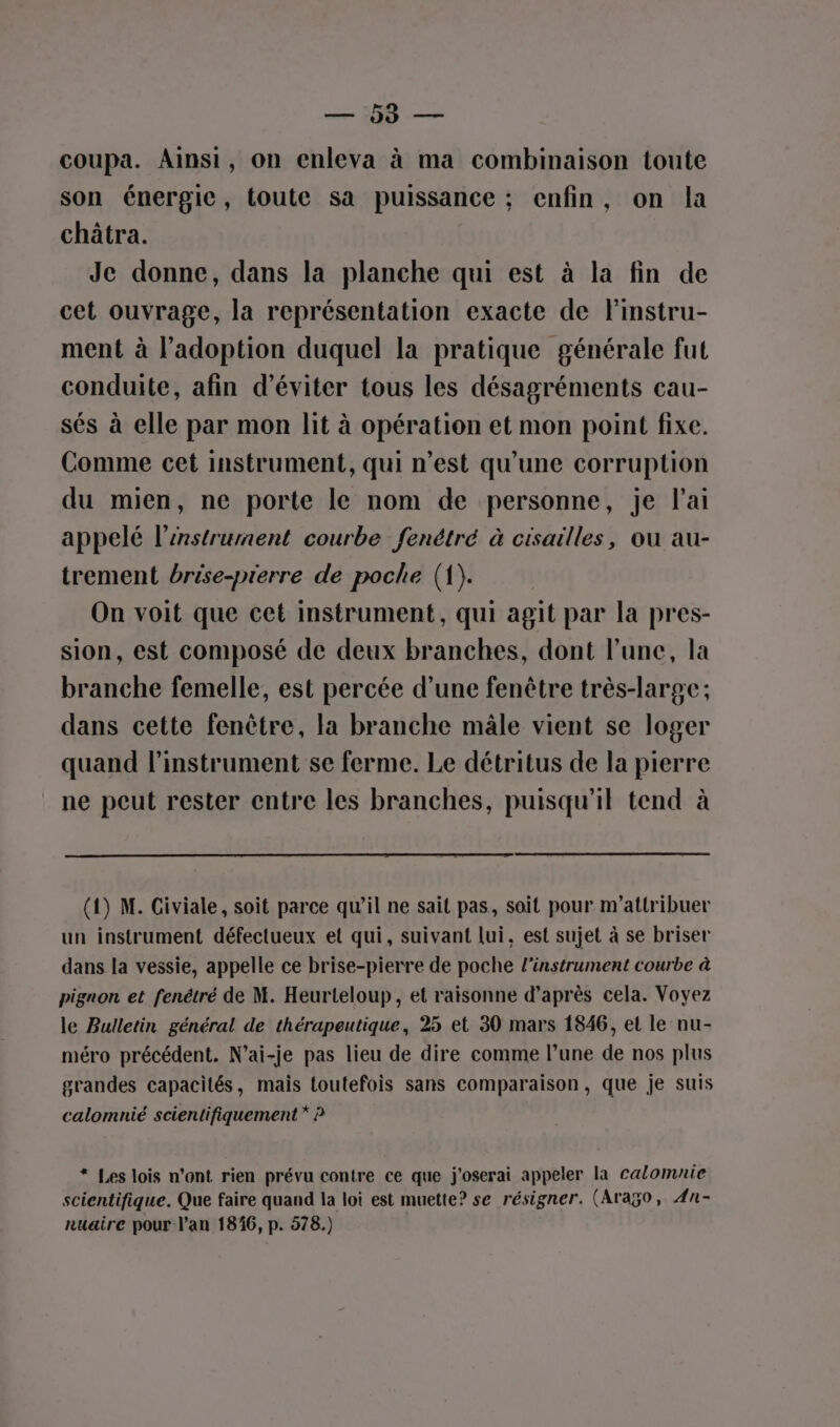 = coupa. Ainsi, on enleva à ma combinaison toute son énergie, toute sa puissance ; enfin, on la châtra. Je donne, dans la planche qui est à la fin de cet ouvrage, la représentation exacte de Finstru- ment à l'adoption duquel la pratique générale fut conduite, afin d'éviter tous les désagréments cau- sés à elle par mon lit à opération et mon point fixe. Comme cet instrument, qui n’est qu'une corruption du mien, ne porte le nom de personne, je l’ai appelé l'instrument courbe fenétré à cisailles, ou au- trement brése-prerre de poche (1). On voit que cet instrument, qui agit par la pres- sion, est composé de deux branches, dont l’une, la branche femelle, est percée d’une fenêtre très-large; dans cette fenêtre, la branche mâle vient se loger quand l'instrument se ferme. Le détritus de la pierre ne peut rester entre les branches, puisqu'il tend à (1) M. Civiale, soit parce qu’il ne sait pas, soit pour m’attribuer un instrument défectueux et qui, suivant lui, est sujet à se briser dans la vessie, appelle ce brise-pierre de poche l'instrument courbe à pignon et fenétré de M. Heurteloup, et raisonne d’après cela. Voyez le Bulletin général de thérapeutique, 25 et 30 mars 1846, et le nu- méro précédent. N’ai-je pas lieu de dire comme l’une de nos plus grandes capacités, mais toutefois sans comparaison, que je suis calomnié scientifiquement * P * Les lois n’ont rien prévu contre ce que j'oserai appeler la calomnie scientifique. Que faire quand la loi est muette? se résigner. (Arago, 4n- nuaire pour l’an 186, p. 578.)