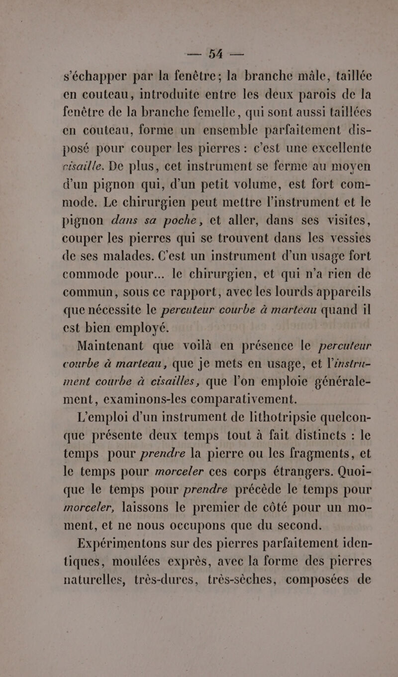 s'échapper par la fenêtre; la branche mâle, taillée en couteau, introduite entre les deux parois de la fenêtre de la branche femelle, qui sont aussi taillées en couteau, forme un ensemble parfaitement dis- posé pour couper les pierres : c'est une excellente cisaille. De plus, cet instrument se ferme au moyen d'un pignon qui, d’un petit volume, est fort com- mode. Le chirurgien peut mettre l'instrument et le pignon dans sa poche, et aller, dans ses visites, couper les pierres qui se trouvent dans les vessies de ses malades. C'est un instrument d’un usage fort commode pour. le chirurgien, et qui n’a rien de commun, sous ce rapport, avec les lourds appareils que nécessite le percuteur courbe à marteau quand il est bien employé. Maintenant que voilà en présence le percuteur courbe à marteau, que Je mets en usage, et l’énstru- ment courbe à cisailles, que l’on emploie générale- ment, examinons-les comparativement. L'emploi d’un instrument de lithotripsie quelcon- que présente deux temps tout à fait distincts : le temps pour prendre la pierre ou les fragments, et le temps pour morceler ces corps étrangers. Quoi- que le temps pour prendre précède le temps pour morceler, laissons le premier de côté pour un mo- ment, et ne nous occupons que du second. Expérimentons sur des pierres parfaitement iden- tiques, moulées exprès, avec la forme des pierres naturelles, très-dures, très-sèches, composées de
