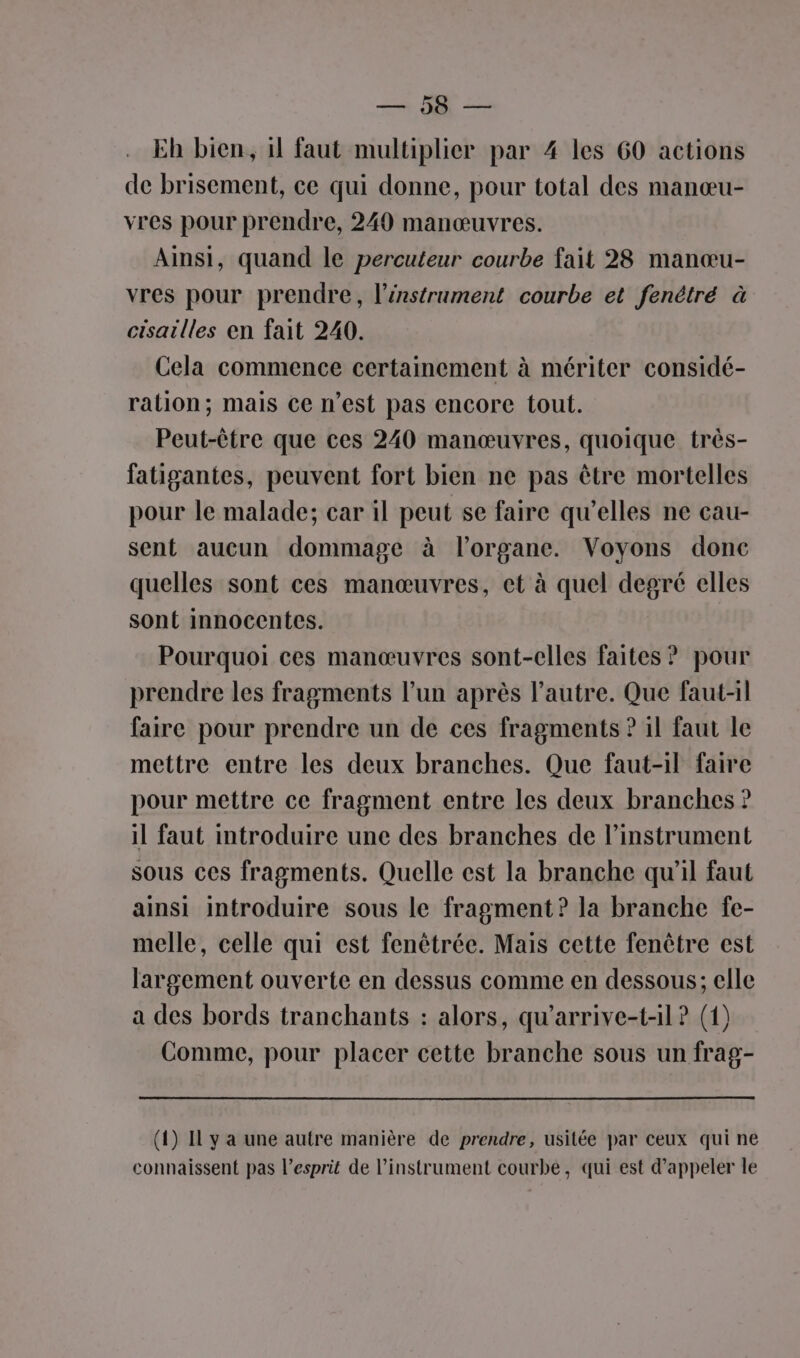 ET Eh bien, il faut multiplier par 4 les 60 actions de brisement, ce qui donne, pour total des manœu- vres pour prendre, 240 manœuvres. Ainsi, quand le percuteur courbe fait 28 manœu- vres pour prendre, l’énstrument courbe et fenétré à cisailles en fait 240. Cela commence certainement à mériter considé- ration; mais ce n’est pas encore tout. Peut-être que ces 240 manœuvres, quoique très- fatiganies, peuvent fort bien ne pas être mortelles pour le malade; car il peut se faire qu’elles ne cau- sent aucun dommage à l'organe. Voyons donc quelles sont ces manœuvres, et à quel degré elles sont innocentes. Pourquoi ces manœuvres sont-elles faites ? pour prendre les fragments l’un après l’autre. Que faut-il faire pour prendre un de ces fragments ? il faut le mettre entre les deux branches. Que faut-il faire pour mettre ce fragment entre les deux branches ? il faut introduire une des branches de l'instrument sous ces fragments. Quelle est la branche qu'il faut ainsi introduire sous le fragment? la branche fe- melle, celle qui est fenêtrée. Mais cette fenêtre est largement ouverte en dessus comme en dessous; elle a des bords tranchants : alors, qu'arrive-t-il ? (1) Comme, pour placer cette branche sous un frag- (4) Il y a une autre manière de prendre, usitée par ceux qui ne connaissent pas l'esprit de l'instrument courbe, qui est d'appeler le