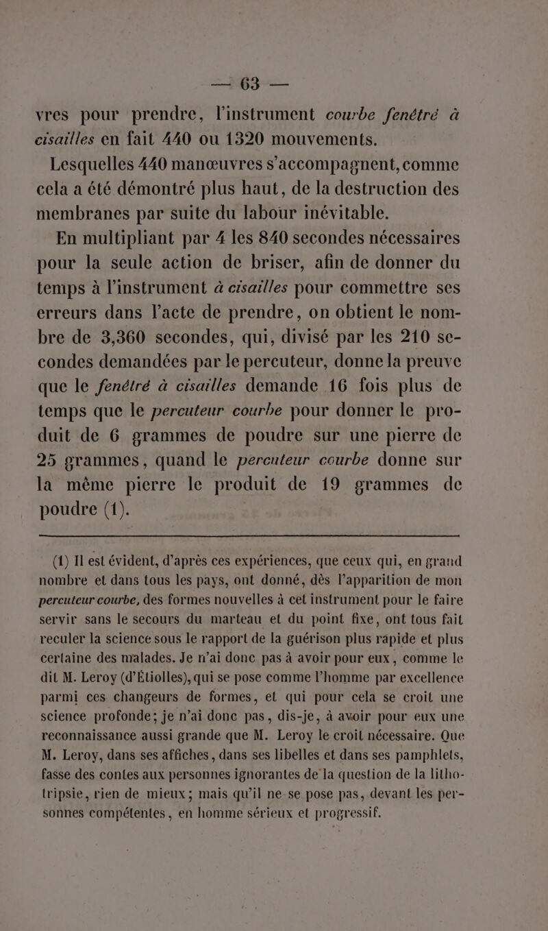2 jé vres pour prendre, l'instrument courbe fenétré à cisailles en fait 440 ou 1320 mouvements. Lesquelles 440 manœuvres s’accompagnent, comme cela a été démontré plus haut, de la destruction des membranes par suite du labour inévitable. En multipliant par 4 les 840 secondes nécessaires pour la seule action de briser, afin de donner du temps à l’instrument à crsailles pour commettre ses erreurs dans l'acte de prendre, on obtient le nom- bre de 3,360 secondes, qui, divisé par les 210 sc- condes demandées par le percuteur, donne la preuve que le fenétré à cisailles demande 16 fois plus de temps que le percuteur courbe pour donner le pro- duit de 6 grammes de poudre sur une pierre de 25 grammes, quand le percuteur courbe donne sur la même pierre le produit de 19 grammes de poudre (1). | (4) Il est évident, d’après ces expériences, que ceux qui, en grand nombre et dans tous les pays, ont donné, dès l’apparition de mon percuteur courbe, des formes nouvelles à cet instrument pour le faire servir sans le secours du marteau et du point fixe, ont tous fait reculer la science sous le rapport de la guérison plus rapide et plus certaine des malades. Je n'ai donc pas à avoir pour eux, comme le dit M. Leroy (d’Étiolles), qui se pose comme l’homme par excellence parmi ces changeurs de formes, et qui pour cela se croit une science profonde; je n’ai donc pas, dis-je, à avoir pour eux une reconnaissance aussi grande que M. Leroy le croit nécessaire. Que M. Leroy, dans ses affiches, dans ses libelles et dans ses pamphlets, fasse des contes aux personnes ignorantes de la question de la litho- tripsie, rien de mieux; mais qu’il ne-se pose pas, devant les per- sonnes compétentes, en homme sérieux et progressif,