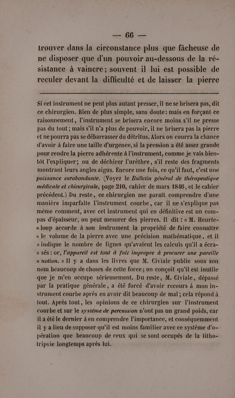 —— 66 — trouver dans la circonstance plus que fâcheuse de ne disposer que d'un pouvoir au-dessous de la ré- sistance à vaincre; souvent il lui est possible de reculer devant la difficulté et de laisser la pierre Si cet instrument ne peut plus autant presser, il ne se brisera pas, dit ce chirurgien. Rien de plus simple, sans doute: mais en forçant ce raisonnement, l’instrument se brisera encore moins s’il ne presse pas du tout ; maïs s’il n’a plus de pouvoir, il ne brisera pas la pierre el ne pourra pas se débarrasser du détritus. Alors on courra la chance d’avoir à faire une taille d'urgence, si la pression a été assez grande pour rendre la pierre adhérente à l'instrument, comme je vais bien- tôt l'expliquer; ou de déchirer lurèthre, s’il reste des fragments montrant leurs angles aigus. Encore une fois, ce qu’il faut, c’est une puissance surabondante. (Noyez le Bulletin général de thérapeutique médicale el chirurgicale, page 210, cahier de mars 1846, et le cahier précédent.) Du reste, ce chirurgien me paraît comprendre d’une manière imparfaite l'instrument courbe, car il ne s'explique pas mème comment, avec cet instrument qui en définitive est un com- pas d'épaisseur, on peut mesurer des pierres. Il dit : « M. Heurte- «loup accorde à son instrument la propriété de faire connaître «le volume de la pierre avec une précision mathématique, et il «indique le nombre de lignes qu’avaient les calculs qu’il a écra- « sés : or, l'appareil est tout à fait impropre à procurer une pareille «notion. » Il y a dans les livres que M. Civiale publie sous son nom beaucoup de choses de cette force ; on conçoit qu’il est inutile que je m’en occupe sérieusement. Du reste, M. Civiale, dépassé par la pratique générale, a été forcé d’avoir recours à mon in- strument courbe après en avoir dit beaucoup de mal ; cela répond à tout. Après tout, les opinions de ce chirurgien sur linstrument courbe et sur le système de percussion n’ont pas un grand poids, car il a été le dernier à en comprendre l'importance, et conséquemment il y a lieu de supposer qu’il est moins familier avec ce système d’o- pération que beaucoup de ceux qui se sont occupés de la litho- tripsie longtemps après lui.