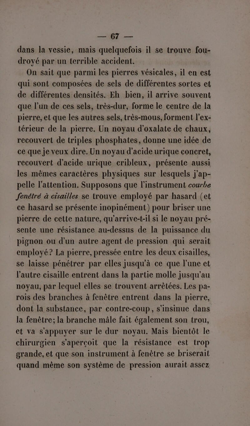 NN) pu dans la vessie, mais quelquefois il se trouve fou- droyé par un terrible accident. On sait que parmi les pierres vésicales, il en est qui sont composées de sels de différentes sortes et de différentes densités. Eh bien, il arrive souvent que l’un de ces sels, très-dur, forme le centre de la pierre, et que les autres sels, très-mous, forment l’ex- térieur de la pierre. Un noyau d’oxalate de chaux, recouvert de triples phosphates, donne une idée de ce que je veux dire. Un noyau d'acide urique concret, recouvert d'acide urique cribleux, présente aussi les mêmes caractères physiques sur lesquels j’ap- pelle l’attention. Supposons que l'instrument courbe fenétré à cisailles se trouve employé par hasard (et ce hasard se présente inopinément) pour briser une pierre de cette nature, qu’arrive-t-il si le noyau pré- sente une résistance au-dessus de la puissance du pignon ou d'un autre agent de pression qui serait employé? La pierre, pressée entre les deux cisailles, se laisse pénétrer par elles Jusqu'à ce que l'une et l'autre cisaille entrent dans la partie molle jusqu'au noyau, par lequel elles se trouvent arrêtées. Les pa- rois des branches à fenêtre entrent dans la pierre, dont la substance, par contre-coup, s'insinue dans la fenêtre; la branche mâle fait également son trou, et va s'appuyer sur le dur noyau. Mais bientôt le chirurgien s'aperçoit que la résistance est trop grande, et que son instrument à fenêtre se briserait quand même son système de pression aurait assez