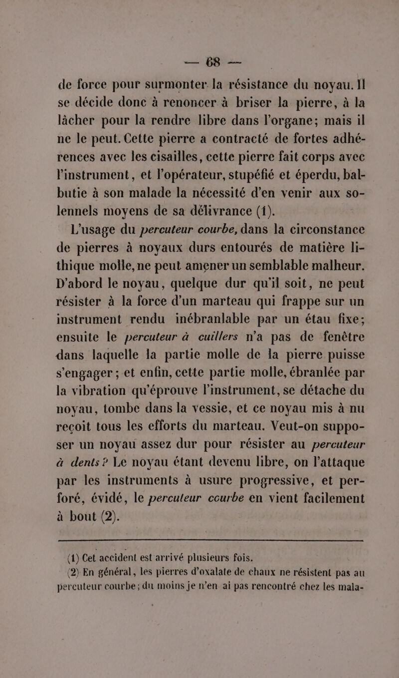 ph de force pour surmonter la résistance du noyau. Il se décide donc à renoncer à briser la pierre, à la lâcher pour la rendre libre dans l'organe; mais il ne le peut. Cette pierre a contracté de fortes adhé- rences avec les cisailles, cette pierre fait corps avec l'instrument, et l'opérateur, stupéfié et éperdu, bal- butie à son malade la nécessité d'en venir aux so- lennels moyens de sa délivrance (1). L'usage du percuteur courbe, dans la circonstance de pierres à noyaux durs entourés de matière li- thique molle, ne peut amener un semblable malheur. D'abord le noyau, quelque dur qu'il soit, ne peut résister à la force d’un marteau qui frappe sur un instrument rendu inébranlable par un étau fixe; ensuite le percuteur à cuillers n’a pas de fenêtre dans laquelle la partie molle de la pierre puisse s'engager ; et enfin, cette partie molle, ébranlée par la vibration qu'éprouve l'instrument, se détache du noyau, tombe dans la vessie, et ce noyau mis à nu recoit tous les efforts du marteau. Veut-on suppo- ser un noyau assez dur pour résister au percuteur à dents? Le noyau étant devenu libre, on l'attaque par les instruments à usure progressive, et per- foré, évidé, le percuteur courbe en vient facilement à bout (2). (1) Cet accident est arrivé plusieurs fois. (2) En général, les pierres d’oxalate de chaux ne résistent pas au percuteur courbe; di moins je n’en ai pas rencontré chez les mala-