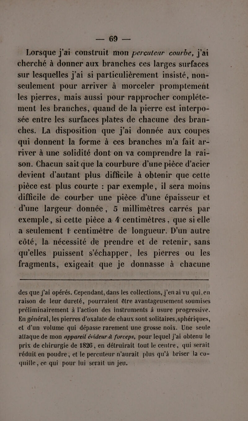 nn LE Lorsque j'ai construit mon percuteur courbe, j'ai cherché à donner aux branches ces larges surfaces sur lesquelles j'ai si particulièrement insisté, non- seulement pour arriver à morceler promptement les pierres, mais aussi pour rapprocher compléte- ment les branches, quand de la pierre est interpo- sée entre les surfaces plates de chacune des bran- ches. La disposition que j'ai donnée aux coupes qui donnent la forme à ces branches m'a fait ar- river à une solidité dont on va comprendre la rai- son. Chacun sait que la courbure d’une pièce d'acier devient d'autant plus difficile à obtenir que cette pièce est plus courte : par exemple, il sera moins difficile de: courber une pièce d’une épaisseur ct d’une largeur. donnée, 5 millimètres carrés par exemple, si cette pièce à # centimètres, que si elle a seulement ft centimètre de longueur. D'un autre côté, la nécessité de prendre et de retenir, sans qu’elles puissent s'échapper, les piérres ou les fragments, exigeait que je donnasse à chacune des que j'ai opérés. Cependant, dans les collections, jen ai vu qui,en raison de leur dureté, pourraient être avantageusement soumises préliminairement à l’action des instruments à usure progressive. En général, les pierres d’oxalate de chaux sont solitaires, sphériques, et d’un volume qui dépasse rarement une grosse noix. Une seule attaque de mon appareil évideur à forceps, pour lequel j’ai obtenu le prix de chirurgie de 1826, en détruirait tout le centre, qui serait réduit en poudre, et le percuteur n'aurait plus qu'à briser la cu- quille, ce qui pour lui serait un jeu.
