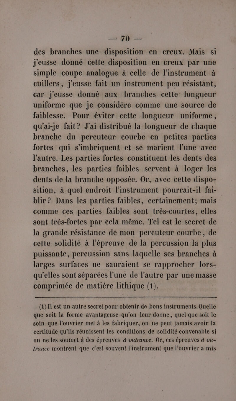 _ QU} des branches une disposition en creux. Mais si j'eusse donné cette disposition en creux par une simple coupe analogue à celle de l’instrument à cuillers, j'eusse fait un instrument peu résistant, car J'eusse donné aux branches cette longueur uniforme que Je considère comme une source de faiblesse. Pour éviter cette longueur uniforme, qu'ai-je fait? J'ai distribué la longueur de chaque branche du percuteur courbe en petites parties fortes qui s’imbriquent et se marient l’une avec l'autre. Les parties fortes constituent les dents des branches, les parties faibles servent à loger les dents de la branche opposée. Or, avec cette dispo- sition, à quel endroit l'instrument pourrait-il fai- blir ? Dans les parties faibles, certainement; mais comme ces parties faibles sont très-courtes, elles sont très-fortes par cela même. Tel est le secret de la grande résistance de mon percuteur courbe, de cette solidité à l'épreuve de la pereussion la plus puissante, percussion sans laquelle ses branches à larges surfaces ne sauraient se rapprocher lors- qu’elles sont séparées l’une de l’autre par une masse comprimée de matière lithique (1). (4) IL est un autre secret pour obtenir de bons instruments. Quelle que soit la forme avantageuse qu’on leur donne, quel que soit le soin que l’ouvrier met à les fabriquer, on ne peut jamais avoir la certitude qu’ils réunissent les conditions de solidité convenable si on ne les soumet à des épreuves à outrance. Or, ces épreuves à ou- trance montrent que c’est souvent l'instrument que l’ouvrier à mis