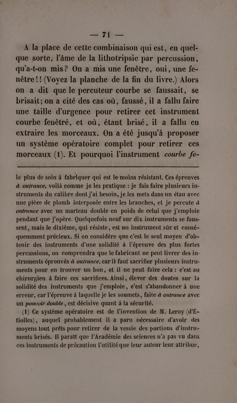 22 Puce A la place de cette combinaison qui est, en quel- que sorte, l’âme de la lithotripsie par percussion, qu'a-t-on mis? On a mis une fenêtre, oui, une fe- nètre !! (Voyez la planche de la fin du livre.) Alors on a dit que le percuteur courbe se faussait, se brisait; on a cité des cas où, faussé, il a fallu faire une taille d'urgence pour retirer cet instrument courbe fenêtré, et où, étant brisé, il a fallu en extraire les morceaux. On a été jusqu'à proposer un système opératoire complet pour retirer ces morceaux (1). Et pourquoi l'instrument courbe fe- le plus de soin à fabriquer qui est le-moins résistant. Ces épreuves à outrance, voilà comme je les pratique : je fais faire plusieurs in- struments du calibre dont j'ai besoin, je les mets dans un élau avec une pièce de plomb interposée entre les branches, et je percute à outrance avec un marteau double en poids de celui que j’emploie pendant que j’opère. Quelquefois neuf sur dix instruments se faus- sent, mais le dixième, qui résiste, est un instrument sûr et consé- quemment précieux. Si on considère que c’est le seul moyen d’ob- tenir. des instruments d’une solidité à l’épreuve des plus fortes percussions, on comprendra que le fabricant ne peut livrer des in- struments éprouvés à outrance, car iF faut sacrifier plusieurs instru- ments pour en trouver un bon, et il ne peut faire cela : e’est au chirurgien à faire ces sacrifices. Ainsi, élever des doutes sur la solidité des instruments que j’emploie, e’est s’abandonner à une erreur, car l’épreuve à laquelle je les soumets, faite à outrance avec un pouvoir double , est décisive quant à la sécurité. (1) Ce système opératoire est de l'invention de M. Leroy (d'É- tiolles), auquel probablement il a paru nécessaire d’avoir des moyens {out prêts pour retirer de la vessie des portions d’instru- ments brisés. H paraît que l’Académie des sciences n’a pas vu dans ces instruments de précaution l'utilité que leur auteur leur attribue,