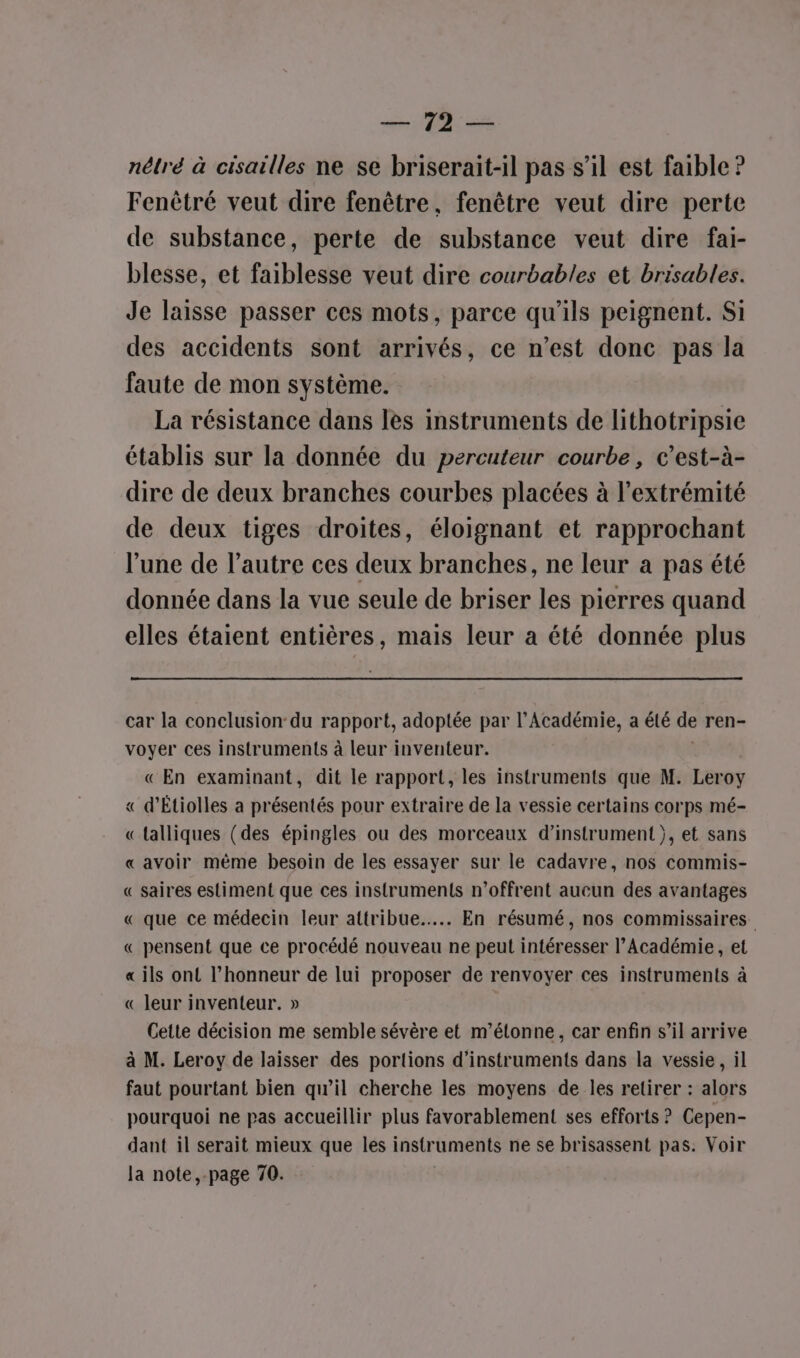 DER, nélré à cisailles ne se briserait-il pas s’il est faible ? Fenètré veut dire fenêtre, fenêtre veut dire perte de substance, perte de substance veut dire fai- blesse, et faiblesse veut dire courbables et brisables. Je laisse passer ces mots, parce qu'ils peignent. Si des accidents sont arrivés, ce n’est donc pas la faute de mon système. La résistance dans les instruments de lithotripsie établis sur la donnée du percuteur courbe, c’est-à- dire de deux branches courbes placées à l'extrémité de deux tiges droites, éloignant et rapprochant l’une de l’autre ces deux branches, ne leur a pas été donnée dans la vue seule de briser les pierres quand elles étaient entières, mais leur a été donnée plus car la conclusion du rapport, adoptée par l’Académie, a été de ren- voyer ces instruments à leur inventeur. « En examinant, dit le rapport, les instruments que M. Leroy « d’Étiolles a présentés pour extraire de la vessie certains corps mé- «lalliques (des épingles ou des morceaux d’instrument }, et sans « avoir même besoin de les essayer sur le cadavre, nos commis- « saires estiment que ces instruments n’offrent aucun des avantages « que ce médecin leur attribue... En résumé, nos commissaires « pensent que ce procédé nouveau ne peut intéresser l’Académie, et « ils ont l’honneur de lui proposer de renvoyer ces instruments à « leur inventeur. » Cette décision me semble sévère et m'étonne, car enfin s’il arrive à M. Leroy de laisser des portions d'instruments dans la vessie, il faut pourtant bien qu’il cherche les moyens de les retirer : alors pourquoi ne pas accueillir plus favorablement ses efforts ? Cepen- dant il serait mieux que les instr uments ne se brisassent pas: Voir la note,-page 70.