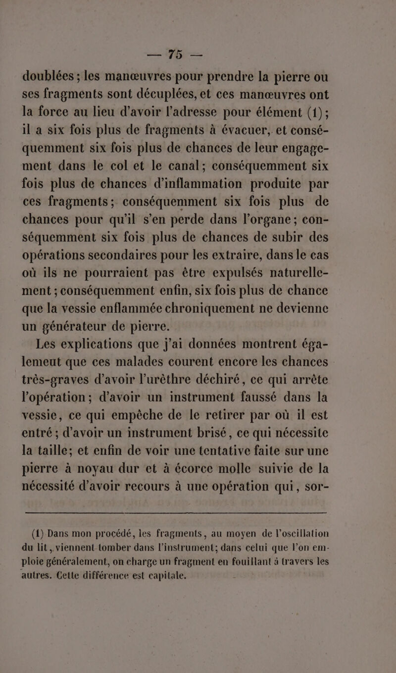— pe — doublées ; les manœuvres pour prendre la pierre ou ses fragments sont décuplées, et ces manœuvres ont la force au lieu d’avoir l’adresse pour élément (1); il a six fois plus de fragments à évacuer, et consé- quemment six fois plus de chances de leur engage- ment dans le col et le canal; conséquemment six fois plus de chances d’inflammation produite par ces fragments; conséquemment six fois plus de chances pour qu'il s’en perde dans l'organe ; con- séquemment six fois plus de chances de subir des opérations secondaires pour les extraire, dans le cas où ils ne pourraient pas être expulsés naturelle- ment ; conséquemment enfin, six fois plus de chance que la vessie enflammée chroniquement ne devienne un générateur de pierre. Les explications que j'ai données montrent éga- lemeut que ces malades courent encore les chances _très-graves d’avoir l’urèthre déchiré, ce qui arrête l'opération; d’avoir un instrument faussé dans la vessie, ce qui empêche de le retirer par où il est entré ; d’avoir un instrument brisé, ce qui nécessite la taille; et enfin de voir une tentative faite sur une pierre à noyau dur et à écorce molle suivie de la nécessité d’avoir recours à une opération qui, sor- (1) Dans mon procédé, les fragments, au moyen de l’oscillation du lit , viennent tomber dans l’instrument; dans celui que l’on em- ploie généralement, on charge un fragment en fouillant à travers les autres. Cette différence est capitale.
