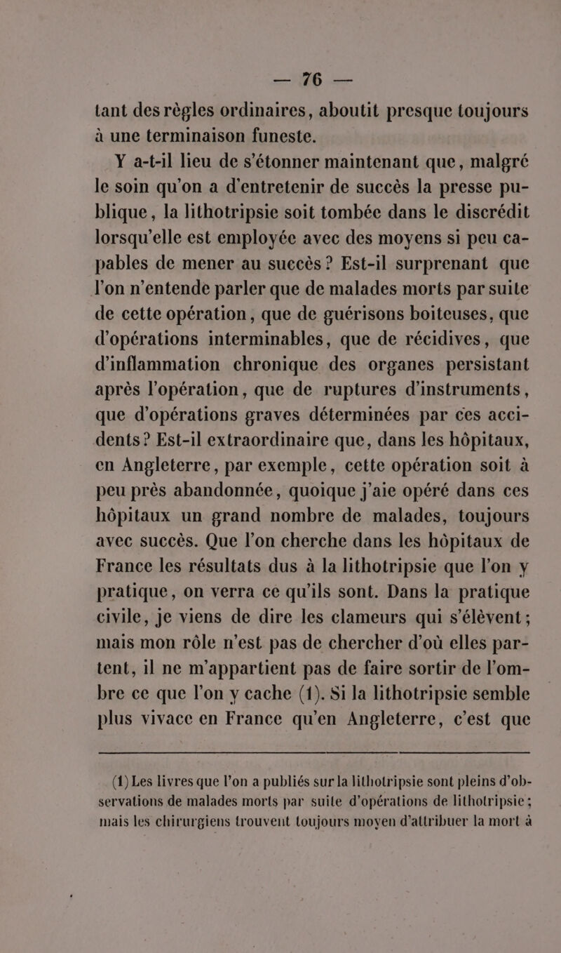 ET Ne lant des règles ordinaires, aboutit presque toujours à une terminaison funeste. Y a-t-il lieu de s'étonner maintenant que, malgré le soin qu'on a d'entretenir de succès la presse pu- blique, la lithotripsie soit tombée dans le discrédit lorsqu'elle est employée avec des moyens si peu ca- pables de mener au suecès ? Est-il surprenant que l’on n’entende parler que de malades morts par suite de cette opération, que de guérisons boiteuses, que d'opérations interminables, que de récidives, que d'inflammation chronique des organes persistant après l'opération, que de ruptures d'instruments, que d'opérations graves déterminées par ces acci- dents ? Est-il extraordinaire que, dans les hôpitaux, en Angleterre, par exemple, cette opération soit à peu près abandonnée, quoique j'aie opéré dans ces hôpitaux un grand nombre de malades, toujours avec succès. Que l’on cherche dans les hôpitaux de France les résultats dus à la lithotripsie que l’on y pratique, on verra ce qu'ils sont. Dans la pratique civile, Je viens de dire les clameurs qui s'élèvent ; mais mon rôle n’est pas de chercher d’où elles par- tent, 1] ne m'appartient pas de faire sortir de l’om- bre ce que l’on y cache (1). Si la lithotripsie semble plus vivace en France qu’en Angleterre, c’est que (1) Les livres que l’on a publiés sur la lithotripsie sont pleins d’ob- servations de malades morts par suite d'opérations de lithotripsie ; mais les chirurgiens trouvent toujours moyen d'attribuer la mort à