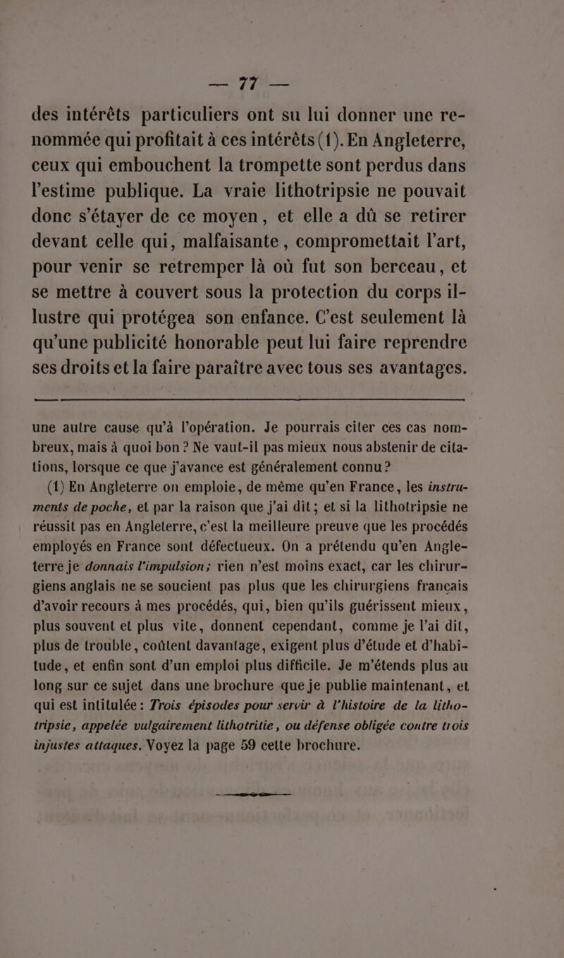 EL, des intérêts particuliers ont su lui donner une re- nommée qui profitait à ces intérêts (1). En Angleterre, ceux qui embouchent la trompette sont perdus dans l'estime publique. La vraie lithotripsie ne pouvait donc s’étayer de ce moyen, et elle a dû se retirer devant celle qui, malfaisante , compromettait l’art, pour venir se retremper là où fut son berceau, et se mettre à couvert sous la protection du corps il- lustre qui protégea son enfance. C’est seulement là qu’une publicité honorable peut lui faire reprendre ses droits et la faire paraître avec tous ses avantages. ee une autre cause qu’à l’opération. Je pourrais citer ces cas nom- breux, mais à quoi bon ? Ne vaut-il pas mieux nous abstenir de cita- tions, lorsque ce que j'avance est généralement connu ? (1) En Angleterre on emploie, de même qu’en France, les instru- ments de poche, et par la raison que j'ai dit ; et si la lithotripsie ne réussit pas en Angleterre, c’est la meilleure preuve que les procédés employés en France sont défectueux. On a prétendu qu’en Angle- terre je donnais l'impulsion; vien n’est moins exact, car les chirur- giens anglais ne se soucient pas plus que les chirurgiens francais d’avoir recours à mes procédés, qui, bien qu’ils guérissent mieux, plus souvent et plus vite, donnent cependant, comme je l’ai dit, plus de trouble, coûtent davantage, exigent plus d'étude et d’habi- tude , et enfin sont d’un emploi plus difficile. Je m’étends plus au long sur ce sujet dans une brochure que je publie maintenant, et qui est intitulée : rois épisodes pour servir à l’histoire de la litho- tripsie, appelée vulgairement lithotritie, ou défense obligée contre trois injustes attaques. Voyez la page 59 cette brochure.