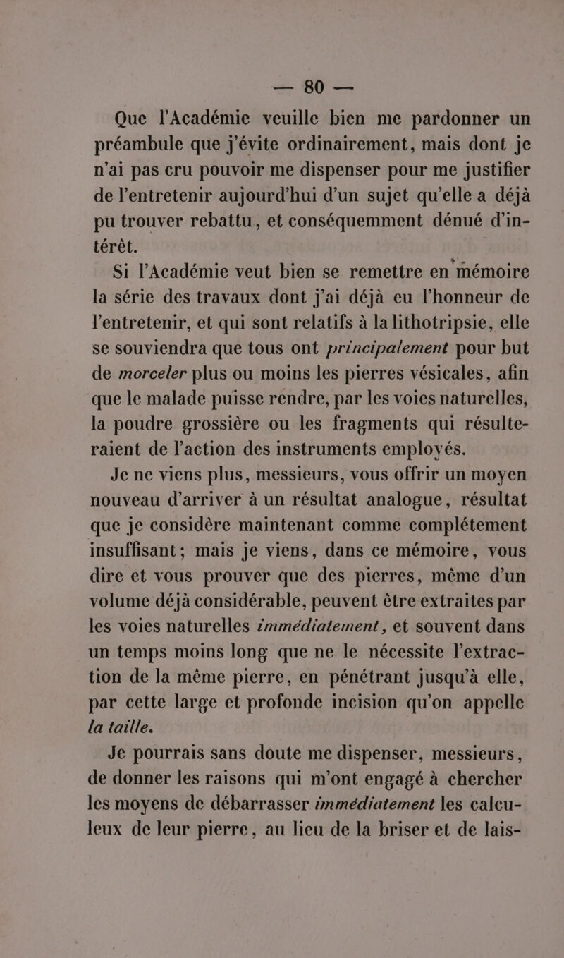 = 90 = Que l’Académie veuille bien me pardonner un préambule que j'évite ordinairement, mais dont je n’ai pas cru pouvoir me dispenser pour me justifier de l’entretenir aujourd'hui d’un sujet qu’elle a déjà pu trouver rebattu, et conséquemment dénué d'in- térêt. Si l’Académie veut bien se remettre en mémoire la série des travaux dont j'ai déjà eu l'honneur de l'entretenir, et qui sont relatifs à la lithotripsie, elle se souviendra que tous ont principalement pour but de morceler plus ou moins les pierres vésicales, afin que le malade puisse rendre, par les voies naturelles, la poudre grossière ou les fragments qui résulte- raient de l’action des instruments employés. Je ne viens plus, messieurs, vous offrir un moyen nouveau d'arriver à un résultat analogue, résultat que je considère maintenant comme complétement insuffisant; mais je viens, dans ce mémoire, vous dire et vous prouver que des pierres, même d’un volume déjà considérable, peuvent être extraites par les voies naturelles znmédiatement, ei souvent dans un temps moins long que ne le nécessite l’extrac- tion de la même pierre, en pénétrant jusqu’à elle, par cette large et profonde incision qu'on appelle la taille. Je pourrais sans doute me dispenser, messieurs, de donner les raisons qui m'ont engagé à chercher les moyens de débarrasser snmédiatement les calcu- leux de leur pierre, au lieu de la briser et de lais-