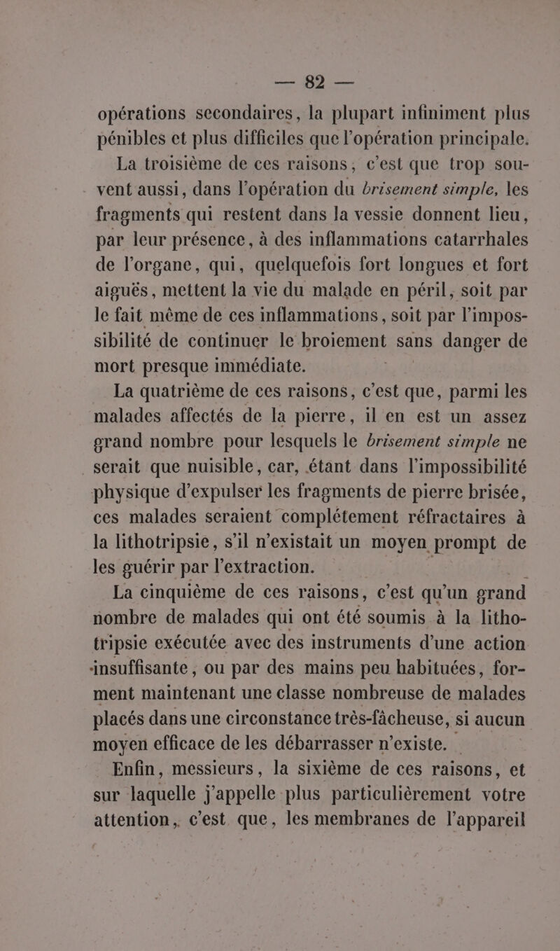 MR. Ji opérations secondaires, la plupart infiniment plus pénibles et plus difficiles que l'opération principale, La troisième de ces raisons, c’est que trop sou- vent aussi, dans l'opération du brésement simple, les fragments qui restent dans la vessie donnent lieu, par leur présence, à des inflammations catarrhales de l'organe, qui, quelquefois fort longues et fort aiguës, mettent la vie du malade en péril, soit par le fait même de ces inflammations , soit par l’impos- sibilité de continuer le broiement sans danger de mort presque immédiate. La quatrième de ces raisons, c’est que, parmi les malades affectés de la pierre, il en est un assez grand nombre pour lesquels le brésement simple ne serait que nuisible, car, étant dans l'impossibilité physique d’expulser les fragments de pierre brisée, ces malades seraient complétement réfractaires à la lithotripsie, s’il n'existait un moyen prompt de les guérir par l'extraction. 70 La cinquième de ces raisons, c’est que un grand nombre de malades qui ont été soumis à la litho- tripsie exécutée avec des instruments d’une action insuffisante, ou par des mains peu habituées, for- ment maintenant une classe nombreuse de malades placés dans une circonstance très-fâcheuse, si aucun moyen efficace de les débarrasser n'existe. Enfin, messieurs, la sixième de ces raisons, et sur laquelle j'appelle plus particulièrement votre attention, c’est que, les membranes de l'appareil